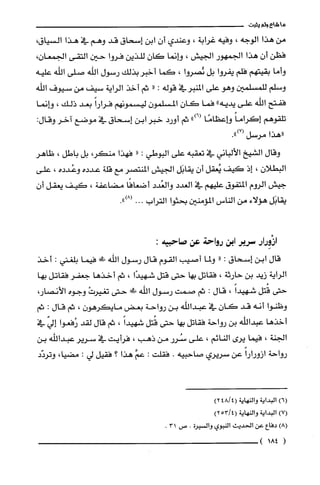 ‫ما‬‫شاع‬‫ولم‬‫يثبت‬
‫من‬‫هذا‬‫الوجه‬،‫وفيه‬‫غرابة‬،‫وعندي‬‫أن‬‫ابن‬‫إسحاقا‬‫قد‬‫وهم‬‫في‬‫هذا‬،‫السياقا‬
‫فظن‬‫أن‬‫هذا‬‫الجمهور‬‫الجيش‬،‫وانما‬‫كان‬‫للذين‬‫فروا‬‫حين‬‫التقى‬‫الجمعان‬،
‫وأما‬‫بقيتهم‬‫فلم‬‫يفروا‬‫بل‬‫ئصروا‬،‫كما‬‫أخبر‬‫بذلك‬‫رسول‬‫اللّه‬‫صلى‬‫اللّه‬‫عليه‬
‫وسلم‬‫للمسلمين‬‫وهو‬‫على‬‫المنبرفي‬‫قوله‬:"‫ثم‬‫أخذ‬‫الراية‬‫سيف‬‫من‬‫سيوف‬‫اللّه‬
‫ففتح‬‫الله‬‫على‬‫يديه‬"‫فما‬‫كان‬‫المسلمون‬‫ليسمونهم‬ً‫فرارا‬‫بعد‬‫ذلك‬،‫وانما‬
‫تلّقوهم‬ً‫إكراما‬‫وإعظامًا‬")6(‫ثم‬‫أورد‬‫خبر‬‫ابن‬‫إسحاق‬‫في‬‫موضع‬‫آخر‬‫وقال‬:
‫"هذا‬‫مرسل‬.")7(
‫وقال‬‫الشيخ‬‫الألباني‬‫في‬‫تعقبه‬‫على‬‫البوطي‬:"‫فهذا‬،‫منكر‬‫بل‬‫باطل‬،‫ظاهر‬
‫البطلان‬،‫إذ‬‫كيف‬‫يُعقل‬ّ‫أن‬‫يقابَل‬‫الجيش‬‫المنتصر‬‫مع‬‫قلة‬‫عدده‬‫وعُدده‬،‫على‬
‫جيش‬‫الروم‬‫ا!لتفوق‬‫عليهم‬‫في‬‫الغدد‬‫والغُدد‬‫أضعافًا‬‫مضاعفة‬،‫كيف‬‫يعقل‬‫أ‬‫ن‬
‫يقابَل‬‫هؤلاء‬‫من‬‫الناس‬‫المؤمنين‬‫بحثوا‬‫التراب‬.00.")8(
‫ازْوِرار‬‫سرير‬‫اين‬‫رواحة‬‫عن‬:‫صاحبيه‬
‫قال‬‫ابن‬‫إسحاق‬:"‫ولما‬‫أصيب‬‫القوم‬‫قال‬‫رسول‬‫الله‬‫ط!يل‬‫فيما‬‫بلغني‬:‫أخذ‬
‫الراية‬‫زيد‬‫بن‬‫حارثة‬،‫فقاتل‬‫بها‬‫حتى‬‫قتل‬‫شهيدًا‬،‫ثم‬‫أخذها‬‫جعفر‬‫فقاتل‬‫بها‬
‫حتى‬‫قُتل‬ً‫شهيدا‬،‫قال‬:‫ثم‬‫صمت‬‫رسول‬‫اللّه‬!‫ظ‬‫حتى‬ْ‫تغيرت‬‫وجوه‬،‫الأنصار‬
‫وظنوا‬‫أنه‬‫قد‬‫كان‬‫في‬‫عبداللّه‬‫بن‬‫رواحة‬‫بعض‬‫مايكرهون‬،‫ثم‬‫قال‬:‫ثم‬
‫أخذها‬‫عبداللّه‬‫بن‬‫رواحة‬‫فقاتل‬‫بها‬‫حتى‬‫قُتل‬ً‫شهيدا‬،‫ثم‬‫قال‬‫لقد‬‫رُفعوا‬ّ‫إلي‬‫في‬
‫الجنة‬،‫فيما‬‫يرى‬‫النائم‬،‫على‬‫سُرر‬‫من‬‫ذهب‬،‫فرأيت‬‫في‬‫سرير‬‫عبداللّه‬‫بن‬
‫رواحة‬ً‫ازورارا‬‫عن‬‫سريري‬‫صاحبيه‬.‫فقلّت‬:َّ‫عم‬‫هذا‬‫؟‬‫فقيل‬‫لي‬:،‫مضيا‬‫وتردّد‬
)6(‫البداية‬‫والنهاية‬4/48(2)
)7(‫البداية‬‫والنهاية‬4/53(2)
)8(‫دفاع‬‫عن‬‫الحديث‬‫النبوي‬‫والسْيرة‬.‫ص‬31.
(184)
 
