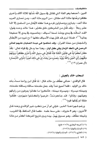 ‫ما‬‫شاع‬‫ولم‬‫يثبت‬
‫الدين‬،‫أحدهما‬‫وهو‬‫الفئة‬‫التي‬‫تقاتل‬‫في‬‫سبيل‬‫اللّه‬‫عُدّتها‬‫ثلاثة‬‫صلاف‬‫وأخرُى‬
‫كافرة‬‫وعُدتها‬‫مائتا‬‫ألف‬‫مقاتل‬،‫من‬‫الروم‬‫مائة‬‫ألف‬،‫ومن‬‫نصارى‬‫العرب‬
‫مائة‬‫ألف‬،‫يتبازون‬‫ويتصاولون‬‫ثم‬‫مع‬‫هذا‬‫كله‬‫لايُقتل‬‫من‬‫المسلمين‬‫إلا‬‫اثتا‬
‫عشر‬ً‫رجلا‬،‫وقد‬‫قُتل‬‫من‬‫المشركين‬‫خلق‬‫كثير‬،‫هذا‬‫خالد‬‫وحده‬‫يقول‬:
‫"لقد‬‫أندقّت‬‫في‬‫يدي‬‫يومئذ‬‫تسعة‬‫أسـياف‬،‫وماصبرت‬‫في‬‫يدي‬‫إلا‬‫صفيحة‬
.")16(-.
-‫ييه‬.‫كماذا‬‫ترى‬‫قد‬‫قتل‬‫بهذه‬‫الأسياف‬‫كلها‬‫؟‬‫دع‬‫غيره‬‫من‬‫الأبطال‬
‫والشجعان‬‫من‬‫حملة‬‫القوآن‬،‫وقد‬‫تحكموا‬‫في‬‫عبدة‬‫الصلبان‬‫عليهم‬‫لعائن‬
‫الرحمن‬‫في‬‫ذلص‬‫الزمان‬‫وفي‬‫كل‬‫أوان‬.‫وهذا‬‫مما‬‫يدخل‬‫في‬‫قوله‬‫تعالى‬:ْ‫إقَد‬
َ‫كَأن‬ْ‫لَكُم‬ٌ‫آيَة‬‫فِي‬ِ‫فئَتَيْدن‬‫الْتَقَتَا‬‫فِئَة‬ُ‫تُقَاتِل‬‫فِي‬ِ‫سَبِيل‬ِ‫الفه‬‫وآُخْرَى‬ٌ‫كَافِرَة‬ْ‫يَرَوْنَهُم‬
ْ‫مِثْلَيْهِم‬َ‫رَأْي‬ِ‫الْغَيْن‬ُ‫وَالفَه‬‫يؤَيِّد‬ِ‫بِنَصْرِه‬ْ‫مَن‬ُ‫يَشَاء‬‫إِن‬‫فِي‬َ‫ذَلِك‬ً‫لمَعِبْرَة‬‫لِأُولِي‬5‫الْأَبْصَا‬
‫إآل‬‫عمران‬3:1))171.
‫إنسحاب‬‫خالد‬:‫بالجيش‬
‫قال‬‫الواقدي‬:‫حدثفي‬‫عطّاف‬‫بن‬‫خالد‬‫قال‬:‫لما‬‫قُتل‬‫ابن‬‫رواحة‬ً‫مساء‬‫بات‬
‫خالد‬‫بن‬‫الوليد‬،‫فلما‬‫أصبح‬ً‫غدأ‬‫وقد‬‫جعل‬‫مقدمته‬‫ساقته‬‫وساقته‬،‫مقدمته‬
‫وميمنته‬‫ميسرته‬،‫وميسرته‬‫ميمنته‬،‫فأن!روا‬‫ما‬‫كانوا‬‫يعرفون‬‫من‬!‫رايات‬
‫وهيئتهم‬،‫وقالوا‬:‫قد‬‫جاءهم‬‫مَدَد‬،‫فرعبوا‬‫وانكشفوا‬‫منهزمين‬،‫فقُتلوا‬
‫مقتلة‬‫لم‬‫يُقتلها‬)18("‫قوم‬.
‫ورغم‬‫شهرة‬‫هذأ‬‫الخبر‬،‫فإني‬‫لم‬َ‫أر‬‫من‬‫ذكره‬‫غير‬‫الواقدي‬‫وعنه‬‫نقل‬
‫الآخرون‬،‫وهو‬‫!ه‬‫متروك‬،‫علّى‬‫سعة‬‫علّمه‬.‫كما‬‫قال‬‫الحافظ‬‫في‬.‫التقريب‬
‫وشيخه‬‫عطّاف‬-‫وهو‬‫صدوق‬ْ‫يَهِم‬-‫بينه‬‫وبين‬‫تاريخ‬‫المعركة‬‫أكثر‬‫من‬‫مائة‬
)16(‫أخرُجه‬‫البخاري‬7/515(‫فتجما‬
)171‫ألبداية‬‫والنهاية‬4/9(‫ء‬)2.
)18(‫المغازي‬2/4()76،‫الي!اية‬‫والنهاية‬4714()2.
(186‫!أ‬
 