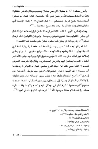 ‫ما‬‫شاع‬‫ولم‬‫يثبت‬
‫وأخرج‬‫مسلّم‬:ّ‫"ان‬‫أبا‬ّ‫سفيان‬‫أتى‬‫على‬ّ‫سلمان‬‫وصهيب‬‫وبلال‬‫في‬‫نفر‬:‫فقالوا‬
‫واللّه‬‫ما‬‫أخذت‬‫سيوف‬‫الله‬‫من‬‫عنق‬‫عدو‬‫اللّه‬‫مأخذها‬،‫قال‬:‫فقال‬‫أبو‬:‫بكر‬
ّ‫أتقولون‬‫هذا‬‫لشيخ‬‫قريش‬‫وسيدهم‬..."‫قال‬‫النووي‬‫مم!ه‬:"‫وهذا‬‫الإتيان‬‫لأبي‬
ّ‫سفيان‬‫كان‬‫وهو‬‫كافر‬‫في‬‫الهدنة‬‫بعد‬‫صلح‬‫الحدييبة‬..")6(.
‫وجاء‬‫في‬‫شرح‬‫الأُبّي‬:"‫قلت‬:‫الظاهر‬‫أن‬‫هذا‬ّ‫كان‬‫قبل‬‫إسلامه‬‫بم‬‫ولذا‬‫قال‬
‫أبو‬‫بكر‬:ّ‫أتقولون‬‫هذا‬‫لشيخ‬‫قريش‬‫وسيدها‬،‫ولم‬‫يقل‬ّ‫أتقولون‬‫ذللق‬‫لرجل‬
‫مسلم‬.")7(‫ولاريب‬‫أنه‬‫لم‬‫يكن‬‫قد‬‫أسلم‬،‫لكن‬‫متى‬‫كانت‬‫هذا‬‫القصة‬‫؟‬.
‫الظاهر‬‫أنها‬‫بعد‬‫أخذ‬‫حرس‬‫رسول‬‫اللّه‬!‫له‬،‫كما‬‫في‬‫رواية‬‫البخاري‬
‫السابقة‬‫وفيها‬:"‫فأدركوهم‬‫فأخذوهم‬..‫فأسلم‬‫أبو‬ّ‫سفيان‬..".‫ولم‬‫يكن‬
‫إسلامه‬‫فور‬‫أخذه‬،‫بل‬‫بعد‬‫ذلك‬‫لما‬‫حُيس‬‫بمضيق‬‫الوادي‬‫وشهد‬‫جنود‬‫اللّه‬ّ‫نمر‬
‫أمامه‬،‫أشبه‬‫ما‬ّ‫يكون‬‫اليوم‬‫بالغرض‬‫الغسكري‬،‫وقال‬‫في‬‫آخر‬‫هذا‬‫العرض‬
‫للعباس‬:"‫لقد‬‫أصبح‬‫ملّك‬‫ابن‬‫أخيك‬‫اليوم‬‫لعظيم‬،‫فقال‬‫له‬‫الغباس‬:‫ويحك‬‫يا‬
‫أبا‬ّ‫سفيان‬،‫إنها‬‫النبوة‬،‫قال‬:‫فنعم‬..ً‫إذا‬"‫وهو‬‫خبر‬‫طويل‬،‫أخرجه‬‫ابن‬
‫إسحاق‬،)8(‫وأخرج‬ّ‫الشيخان‬ً‫طرفا‬‫منه‬،‫كما‬‫سبق‬،‫وساقه‬‫ابن‬‫حجر‬‫بطوله‬
‫في‬‫(المطالب‬‫العالية‬)‫وعزاه‬‫إلى‬‫إسحاق‬‫بن‬‫راهوية‬،‫وقال‬:"‫هذا‬‫حديث‬
‫صحيح‬")9(‫وصححها‬‫الشيخ‬‫الألباني‬،‫وقال‬:‫"وهو‬‫أصح‬‫وأنم‬‫ما‬‫وقفت‬‫عليه‬
ً‫مسندا‬‫في‬‫قصة‬‫فتح‬‫مكة‬‫حرسها‬‫اللّه‬ْ()‫أ‬"‫وحسّنها‬‫الشيخ‬ّ‫سلمان‬‫الغودة‬.)11(
)6(‫فضائل‬ّ‫سلمان‬‫وصهيب‬‫وبلال‬6(6611‫نووي‬).
)7(‫شرح‬‫الأُبي‬‫على‬‫مسلم‬)43218(.
)8(‫الروض‬‫الأُنف‬170()6.
)9(‫المطالب‬‫الغالية‬4814()2.
.()1‫السلسلة‬‫الصحيحة‬‫رقم‬3341.
(1)1‫الغرباء‬ّ‫الأولون‬(1/16)2.
)181(
 