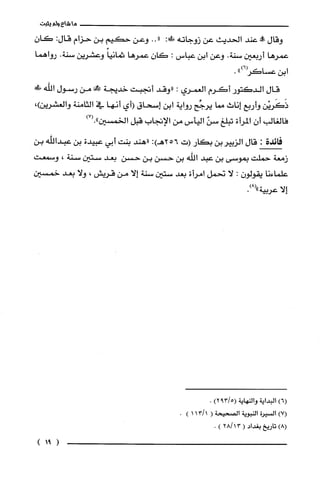 ‫ما‬‫شاع‬‫ولم‬‫يثبت‬
‫وقال‬‫!ه‬‫عند‬‫الحديث‬‫عن‬‫زوجاته‬:‫س‬.."‫وعن‬‫حكيم‬‫بن‬‫حزام‬:‫قال‬‫كان‬
‫عمرها‬‫أربعين‬‫سنة‬.‫وعن‬‫ابن‬‫عباس‬:‫كَان‬‫عمرها‬ً‫ثمانيا‬‫وعشرين‬‫سنة‬.‫رواهما‬
‫ابن‬")6(‫عساكر‬.
‫قال‬‫الدكتور‬‫أكَرم‬‫الغمري‬:‫"وقد‬‫أتجبت‬‫خديجة‬‫ح!من‬‫رسول‬!‫الله‬
‫ذَكَريْن‬‫وأربع‬‫إناث‬‫مما‬‫يرجّح‬‫رواية‬‫ابن‬‫إسحاق‬‫(أي‬‫أنها‬‫في‬‫الثامنة‬،)‫والغشرين‬
‫فالغالب‬ّ‫أن‬‫المرأة‬‫تبلغ‬ّ‫سن‬‫اليأس‬‫من‬‫الإتجاب‬‫قبل‬‫الخمسين‬)7(."
‫فائدة‬:‫قال‬‫الزيير‬‫بن‬‫بكار‬‫(ت‬256:)‫هـ‬‫"هند‬‫بنت‬‫أبي‬‫عبيدة‬‫بن‬‫عبداللّه‬‫بن‬
‫زمعة‬‫حملّت‬‫بموسى‬‫بن‬‫عبد‬‫اللّه‬‫بن‬‫حسن‬‫بن‬‫حسن‬‫بعد‬‫ستين‬‫سنة‬،‫وسمعت‬
‫علّماءنا‬‫يقولون‬:‫لا‬‫نحمل‬‫امرأة‬‫بعد‬‫ستين‬‫سنة‬‫إلا‬‫من‬‫قريش‬،‫ولا‬‫بعد‬‫خمسين‬
‫إلا‬‫عربية‬.)8("
)6(‫البداية‬‫والنهاية‬5/39()2.
)7(‫السْيرُة‬‫النبوية‬‫الصحيحة‬(1/113).
)8(‫تاريخ‬‫بغداد‬(3128/).
)91(
 