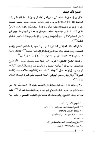 ‫ما‬‫شاع‬‫ولم‬‫يثبت‬
‫اذهبوا‬‫فأنتم‬‫الطلقاء‬:
‫قال‬‫ابن‬‫إسحاق‬!‫مم‬.‫((فحدثني‬‫بعض‬‫أهل‬‫العلم‬‫أن‬‫رسول‬‫الله‬!،‫قام‬‫على‬‫باب‬
‫الكعبة‬‫فقال‬:‫لا‬‫إله‬‫إلا‬‫الله‬‫وحده‬‫لاشريك‬‫له‬،‫صدق‬‫وعده‬،‫وتصر‬‫عبده‬،
‫وهزم‬‫الأحزاب‬‫وحده‬،‫أَلا‬‫كل‬‫مأْثرة‬‫أو‬‫دم‬‫او‬‫مال‬‫يدّعى‬‫فهو‬‫تحت‬ّ‫قدمي‬
‫هاقين‬‫إلا‬‫سدانة‬‫البيت‬‫وسقاية‬‫الحاج‬...‫ثم‬:‫قال‬‫يا‬‫مععتتر‬‫قريش‬‫ما‬‫نوون‬‫أتي‬
‫فاعل‬‫فيكم‬‫؟‬‫قالوا‬:ً‫خيرا‬،‫أخ‬‫كريم‬،‫وابن‬‫أخ‬‫كريم‬،‫قال‬:‫اذهبوا‬‫فأنتم‬
.")12(‫الطلّقاء‬
‫قال‬‫الحافظ‬‫العراقي‬!‫ح‬:‫"رواه‬‫ابن‬‫أبي‬‫الدنيا‬‫في‬‫كتاب‬‫العفو‬‫وفي‬‫ذ‬‫م‬
‫الغضب‬،‫ومن‬‫طريقه‬‫رواه‬‫ابن‬‫الجوزي‬‫في‬‫الوفاء‬‫وفيه‬.")13(‫ضعف‬‫وذكره‬‫ابن‬
‫السبكي‬‫في‬‫الأحاديث‬‫التي‬‫لم‬‫يجد‬‫لها‬ً‫إسنادا‬‫في‬‫إحياء‬‫علوم‬‫ألدين‬.)14(
‫وضعفه‬‫الشيخ‬‫الألباتي‬‫ط‬‫بقوله‬:.".‫وهذا‬‫سند‬‫ضعيف‬‫مرسل‬.ّ‫لأن‬‫شيخ‬
‫ابن‬‫إسحاق‬‫لم‬‫يدرك‬ً‫أحدا‬‫من‬‫الصحابة‬،‫بل‬‫هو‬‫يروي‬‫عن‬‫التابعين‬،‫وأقرانه‬
‫فهو‬‫مرسل‬‫أو‬‫معضل‬ْ(")‫ا‬‫وكذا‬‫ضعفه‬‫في‬‫تخريجه‬‫لأحاديث‬‫(فقه‬
‫السْيرة)(61)وقال‬‫!ؤ‬‫رده‬‫علّى‬‫البو‬:‫"هذا‬‫الحديث‬‫علّى‬‫شهرته‬‫ليس‬‫له‬‫إسناد‬
‫ثابت‬.")17(..
‫ولا‬‫ريب‬‫أنه‬!‫ط‬‫قد‬‫أمن‬‫أهل‬‫مكة‬‫علّى‬‫أنفسهم‬‫بقوله‬!ِ‫ح‬:"‫من‬‫دخل‬‫دار‬‫أبي‬
‫سفيان‬‫فهو‬‫آمن‬،‫ومن‬‫ألقى‬‫السلاج‬‫فهو‬‫أمن‬،‫ومن‬‫أغلق‬‫بابه‬‫فهو‬")18(‫آمن‬‫وهو‬
‫أمر‬‫لم‬‫يعرف‬‫التاريخ‬،‫ولن‬‫يعرف‬‫له‬ً‫مثيلا‬‫في‬‫العفو‬‫و‬‫الصغح‬.‫أكثر‬‫من‬
2()1‫الرُوض‬‫الأنف‬7(‫لم‬)34.
)13(‫تخريج‬‫أحاديث‬‫إحياء‬‫علوم‬‫الدين‬4(‫لم‬825)1.
4()1‫طبقات‬‫الشافعية‬6(‫لم‬)323-
5()1‫يسع!لة‬‫الأحاديث‬‫الضعيفة‬3(‫لم‬80)3!
6()1‫ص‬.382
)17(‫دفاع‬‫عن‬‫الحديث‬‫االنبوي‬‫،السثرُة‬‫ص‬2.‫كا‬
‫181)لهـاءمص!لم‬12/133(.)‫يْووي‬
(591)
 