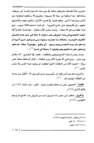 ‫ما‬‫شاع‬‫ولم‬‫يثبت‬
‫عشريّن‬ً‫عاما‬‫قضاها‬‫مشركو‬‫مكة‬‫في‬‫حرب‬‫هذه‬‫الدعوة‬ّ‫والصد‬‫عن‬،‫سبيلها‬
‫ومعاداتها‬،‫وما‬‫تركوا‬‫من‬‫حيلة‬‫إلا‬‫جربوها‬،‫وطريق‬‫إلا‬‫سلكوه‬‫ليحولوا‬‫بين‬
‫الناس‬‫وبين‬‫هذا‬‫الدين‬‫وكم‬‫تفننوا‬‫في‬‫تعذيب‬‫الأتباع‬،‫والنيل‬‫منهم‬،‫والتضييق‬
‫عليهم‬،‫بل‬‫طاردوهم‬‫حتى‬‫خارج‬‫الجزيّرة‬.‫ثم‬‫شنوا‬‫ضدهم‬‫ثلاثة‬‫حروب‬.‫ومع‬
‫هذا‬‫كلّه‬‫يدخل‬‫ظَأ‬‫مكة‬-‫ومعه‬‫عشرة‬‫آلاف‬‫مقاتل‬-ً‫متواضعا‬ً‫خاشعا‬‫للّه‬
‫"وهذا‬‫التواضع‬‫في‬‫هذا‬‫الموطن‬‫عند‬‫دخولة‬!ً‫ة‬‫مكة‬‫في‬‫مثل‬‫هذه‬‫الجيش‬
‫الكثيف‬‫العرمرم‬،‫بخلاف‬‫ما‬‫اعتمده‬‫سفهاء‬‫بني‬‫إسرائيل‬‫حين‬‫أمروا‬‫أ‬‫ن‬
‫يدخلو‬‫باب‬‫بيت‬‫المقدس‬‫وهم‬‫سجود‬.‫أي‬‫ركّع‬.‫يقولون‬:‫حِطّة‬،‫فدخلوا‬
‫يزحفون‬‫على‬‫أستاههم‬‫وهم‬‫يقولون‬:‫حنطة‬‫في‬‫شعرة‬")91(.
‫وصار‬‫بعض‬‫مُسلمة‬‫الفتح‬ّ‫يُعرفون‬‫بالطلقاء‬،‫كما‬‫في‬‫البخاري‬:‫"لما‬ّ‫كان‬
‫يوم‬‫حنين‬..‫ومع‬‫النبي‬!َ‫ء‬‫عشرة‬‫آلاف‬‫ومن‬"..‫الطلقاء‬‫قال‬‫الحافظ‬ً‫معلّقا‬‫على‬
‫رواية‬:‫"عشرة‬‫الاف‬‫من‬"‫الطلقاء‬ّ‫"فإن‬‫الطلقاء‬‫لم‬‫يبلّغوا‬‫هذا‬‫القدر‬‫ولا‬‫عُشر‬
‫عُشره‬(.")2
‫وأخرج‬‫مسلم‬‫عن‬‫أنس‬‫قول‬‫أم‬‫سُلّيم‬‫يوم‬‫حنين‬‫للرسول‬‫ظأ‬:‫((اُقتل‬‫من‬‫بعدنا‬
‫من‬‫الطلقاء‬‫انهزموا‬‫بك‬..")21(.
‫فائدة‬:‫الجمهور‬‫على‬ّ‫أن‬‫مكة‬‫فتحت‬‫عَنوة‬.‫انظر‬:‫(زاد‬‫المعاد‬3/91)1‫و‬
‫(فتح‬‫الباري‬.)8/12
‫وأخرى‬:‫ذكر‬‫ابن‬‫حجر‬‫أنه‬‫لم‬‫يبق‬‫أحد‬‫من‬‫قريش‬‫بعد‬‫الفتح‬‫لم‬‫يُسلِم‬
‫(التهذيب‬.)5/62
9()1‫ابن‬‫كَثير‬،‫البداية‬‫والنهاية‬4/39()2.
(.)28/45،55.‫فتح‬
(1)221/881‫نووي‬.
)191(
 