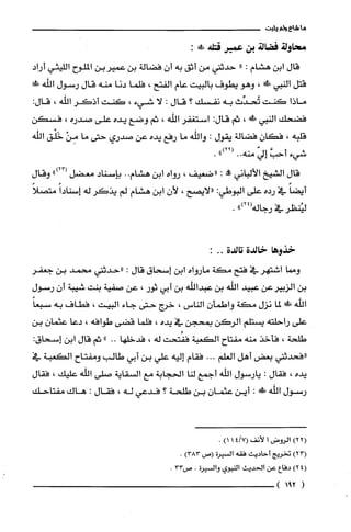 ‫ما‬‫شاع‬‫ولم‬‫يثبت‬
‫محاولة‬‫قصالة‬‫بن‬‫عمير‬‫قتله‬:!‫ص‬
‫قال‬‫ابن‬‫هشام‬:"‫حدثني‬‫من‬‫أثق‬‫به‬‫أن‬‫فضالة‬‫بن‬‫عميربن‬‫الملّوح‬‫الليثي‬‫أراد‬
‫قتل‬‫النبي‬!‫ة‬،‫وهو‬‫يطوف‬‫بالييت‬‫عام‬‫الفتح‬،‫فلما‬‫دنا‬‫منه‬‫قال‬‫رسول‬‫اللّّه‬‫!لا‬
‫ماذا‬‫كنت‬‫تُحدِّث‬‫به‬‫نفسك‬‫؟‬‫قال‬:‫لا‬‫شيء‬،‫كنت‬‫اذكر‬‫اللّّه‬،:‫قال‬
‫فضحك‬‫النبي‬‫ش‬،‫ثم‬:‫قال‬‫استغفر‬‫اللّه‬،‫ثم‬‫وضع‬‫يده‬‫على‬‫صدره‬،‫فسكن‬
‫قلّبه‬،‫فكان‬‫فضالة‬‫يقول‬:‫واللّّه‬‫ما‬‫رفع‬‫يده‬‫عن‬‫صدري‬‫حتى‬‫ما‬ْ‫مِن‬‫خَلْق‬‫الله‬
‫شيء‬َّ‫أحب‬ّ‫إلي‬‫منه‬..")22(.
‫قال‬‫الشيخ‬‫الألباني‬!:‫"ضعيف‬،‫رواه‬‫ابن‬‫هشام‬..‫بإسناد‬‫معضل‬")23(‫وقال‬
ً‫أيضا‬‫في‬‫رده‬‫على‬‫البوطي‬:‫"لايصح‬،‫لأن‬‫ابن‬‫هشام‬‫لم‬‫يذكر‬‫له‬ً‫إسنادا‬ً‫متصلا‬
‫ليُنظر‬‫في‬‫رجاله‬")24(.
‫خذوها‬‫خالدة‬‫تالدة‬..:
‫ومما‬‫اشتهر‬‫في‬‫فتح‬‫مكة‬‫مارواه‬‫ابن‬‫إسحاق‬‫قال‬:‫"حدثني‬‫محمد‬‫بن‬‫جعفر‬
‫بن‬‫الزبيرعن‬‫عبيد‬‫الله‬‫بن‬‫عبداللّّه‬‫بن‬‫أبي‬‫ثور‬،‫عن‬‫صفية‬‫بنت‬‫شيبة‬‫أن‬‫رسول‬
‫اللّّه‬!‫ض‬‫لما‬‫نزل‬‫مكة‬‫واطمأن‬‫الناس‬،‫خرج‬‫حتى‬‫جاء‬‫البيت‬،‫فطاف‬‫به‬ً‫سبعا‬
‫على‬‫راحلته‬‫يستلم‬‫الركن‬‫بمحجن‬‫في‬‫يده‬،‫فلّما‬‫قضى‬‫طوافه‬،‫دعا‬‫عثمان‬‫بن‬
‫طلحة‬،‫فأخذ‬‫منه‬‫مفتاح‬‫الكعبة‬‫ففُتحت‬‫له‬،‫فدخلها‬.."‫ثم‬‫قال‬‫ابن‬‫إسحاق‬:
‫"فحدثني‬‫بعض‬‫أهل‬‫الغلم‬...‫فقام‬‫إليه‬‫علي‬‫بن‬‫أبي‬‫طالب‬‫ومفتاح‬‫الكعبة‬‫في‬
‫يده‬،‫فقال‬:‫يارسول‬‫اللّّه‬‫أجمع‬‫لنا‬‫الحجابة‬‫مع‬‫السقاية‬‫صلّى‬‫اللّّه‬‫علّيك‬،‫فقال‬
‫رسول‬‫اللّّه‬!:‫أين‬‫عثمان‬‫بن‬‫طلحة‬‫؟‬‫فدعي‬‫له‬،‫فقال‬:‫هاك‬‫مفتاحك‬
)22(‫الروض‬‫ا‬‫لأنف‬)7/114(.
)23(‫تخريج‬‫أحاديث‬‫فقه‬‫السيرُة‬‫(ص‬)383.
4()2‫دفاع‬‫عن‬/‫الحديث‬‫النبوي‬‫والسيرُة‬.‫ص‬33.
(291)
 