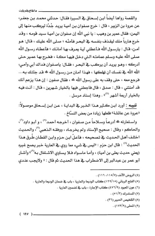 ‫ما‬‫شاءولم‬‫يثبت‬
‫والقصة‬‫رواها‬‫أيضاًابن‬‫إسحاق‬‫في‬‫السيرة‬‫فقال‬:‫حدثني‬‫محمد‬‫بن‬،‫جعفر‬
‫عن‬‫عروة‬‫بن‬‫الزبير‬،‫قال‬:‫خرج‬‫صفوان‬‫بن‬‫أمية‬‫يريد‬‫جُدّة‬‫ليركب‬‫منها‬‫إلى‬
‫اليمن‬،‫فقال‬‫عميربن‬‫وهيب‬:‫يا‬‫نبي‬‫اللّّه‬ّ‫إن‬‫صفوان‬‫بن‬‫أمية‬‫سيد‬‫قومه‬،‫وقد‬
‫خرج‬ً‫هاربا‬‫منك‬‫ليقذف‬‫بنفسه‬‫في‬‫البحر‬‫فأمنّه‬‫؛‬‫صلى‬‫الله‬‫عليك‬،:‫قال‬‫هو‬
،‫آمن‬‫قال‬:‫يارسول‬‫الله‬‫فأعطني‬‫آية‬‫يعرف‬‫بها‬‫أمانك‬‫؛‬‫فأعطاه‬‫رسول‬‫الله‬
‫صلى‬‫الفه‬‫عليه‬‫وسلم‬‫عمامته‬‫التي‬‫دخل‬‫فيها‬‫مكة‬،‫فخرج‬‫بها‬‫عميرحتى‬
‫أدركه‬،‫وهو‬‫يريد‬ّ‫أن‬‫يركب‬‫في‬‫البحر‬،‫فقال‬:ّ‫ياصفوان‬‫فداك‬‫أبي‬،‫وأمي‬
‫اللّه‬‫اللّّه‬‫في‬‫نفسك‬‫أن‬‫تهلكها‬،‫فهذا‬‫أمان‬‫من‬‫رسول‬‫اللّّه‬!‫قد‬‫جئتك‬‫به‬...
‫فرجع‬‫معه‬،‫حتى‬‫وقف‬‫به‬‫على‬‫رسول‬‫اللّّه‬‫ش‬،‫فقال‬‫صفون‬:‫إن‬‫هذا‬‫يزعم‬‫أنك‬
‫قد‬‫أمنتني‬،‫قال‬:‫صدق‬،‫قال‬‫فاجعلني‬‫فيها‬‫بالخيار‬‫شهرين‬،‫قال‬:‫انت‬‫فيه‬
‫بالخيار‬‫أربعة‬‫أشهر‬")4(.‫وهذا‬‫إسناد‬.‫مرسل‬
‫تنبيه‬:‫أورد‬‫ابن‬‫كثير‬‫هذا‬‫الخبرفي‬‫البداية‬،‫عن‬‫ابن‬‫إسحاق‬:ً‫موصولا‬
‫"عروة‬‫عن‬‫عائشة‬"‫فلعلها‬‫زيادة‬‫من‬‫بعض‬‫النسّاخ‬.
‫واستعارته‬‫ش‬ً‫أدرعا‬ً‫وسلاحا‬‫من‬ّ‫صفوان‬،‫اخرجه‬ْ(‫أحمد‬)،‫و‬‫أبو‬،)6(‫داود‬
‫والحاكم‬،‫وقال‬:‫صحيح‬‫الإسناد‬‫ولم‬‫يخرجاه‬،‫ووفقه‬‫الذهبي‬،)7(‫والحديث‬
‫اختلف‬‫أهل‬‫الحديث‬‫في‬‫تصحيحه‬،ّ‫فأعل‬‫ابن‬‫حزم‬‫وابن‬‫القطان‬‫طُرق‬‫هذا‬
‫الحديث‬)8(:‫قال‬‫ابن‬‫حزم‬:‫"ليس‬‫في‬‫شيء‬‫مما‬‫روي‬‫في‬‫العارية‬‫خبريصح‬‫غيره‬
‫(يعني‬‫حديث‬‫يعلى‬‫بن‬‫أمية‬)،‫وأما‬‫ماسواه‬‫فلا‬‫يساوي‬‫الاشتغال‬")9(‫به‬‫وأشار‬
‫أبو‬‫عمر‬‫بن‬‫عبدالبر‬‫إلى‬‫الاضطراب‬‫في‬‫هذا‬‫الحديث‬‫ثم‬‫قال‬:"‫ولايجب‬‫عندي‬
)4(‫الرُوض‬‫الأنف‬7/15(،1)116.
)5(‫الفتح‬‫الرباني‬5()1/912‫كَتاب‬‫الوديعة‬‫والغارية‬،‫باب‬‫في‬ّ‫ضمان‬‫الوديعة‬.‫والغاريّة‬
)6(‫عون‬‫المعبود‬)9/476(‫كَتاب‬‫الإجارة‬،‫باب‬‫في‬‫تضمين‬.‫الغارية‬
)7(‫المستدرك‬/3(1)5.
)8(‫التلحيص‬)36(ُ‫الحبير‬.
)9(‫المحلى‬)9/173(.
(791)
 