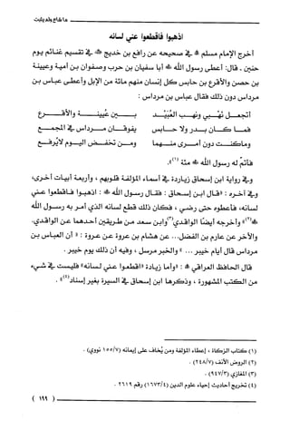 ‫ما‬‫شاع‬‫ولم‬‫يثبت‬
‫اذهبوا‬‫فاقطعوا‬‫عني‬‫لسانه‬
‫أخرج‬‫الإمام‬‫مسلم‬!‫ح‬‫في‬‫صحيحه‬‫عن‬‫رافع‬‫بن‬‫خديج‬‫!كنه‬‫في‬‫تقسيم‬‫غنائم‬‫يوم‬
‫حنين‬-:‫قال‬‫أعطى‬‫رسول‬‫اللّه‬‫ظَلا‬‫أبا‬‫سفيان‬‫بن‬‫حرب‬ّ‫وصفوان‬‫بن‬‫أمية‬‫وعيينة‬
‫بن‬‫حصن‬‫والأقرع‬‫بن‬‫حابس‬‫كل‬‫إنسان‬‫منهم‬‫مائة‬‫من‬‫الإبل‬‫وأعطى‬‫عباس‬‫بن‬
‫مرداس‬‫دون‬‫ذلك‬‫فقال‬‫عباس‬‫بن‬‫مرداس‬:
‫أتجعل‬‫نَهْبي‬‫ونهب‬‫العُبَيْد‬‫بين‬‫عُيينة‬‫والأقرع‬
‫فما‬‫كَان‬‫بدر‬‫ولا‬‫حابس‬‫يفوقان‬‫مرداس‬‫في‬‫المجمع‬
‫وماكنت‬‫دون‬‫أمرى‬‫منهما‬‫ومن‬‫تخفض‬‫اليوم‬‫لايُرفع‬
ّ‫كْأتم‬‫له‬‫رسول‬‫الله‬!‫مئة‬.")1(
‫وفي‬‫رواية‬‫ابن‬‫إسحاق‬‫زياردة‬‫في‬‫أسماء‬‫المؤلفة‬!‫قلوب‬،‫وأربعة‬‫أبيات‬‫أخرى‬،
‫وفي‬‫اخره‬:‫"قال‬‫ابن‬‫إسحاق‬:‫فقال‬‫رسول‬‫اللّه‬!َ‫ظ‬:‫اذهبوا‬‫فاقطعوا‬‫عني‬
‫لسانه‬،‫فأعطوه‬‫حتى‬‫رضي‬،ّ‫فكان‬‫ذلك‬‫قطع‬‫لسانه‬‫الذي‬‫أمر‬‫به‬‫رسول‬‫اللّه‬
")2(!َ‫ظ‬‫وأخرجه‬‫أيضًا‬‫الواقدي‬‫(3)وابن‬‫سعد‬‫من‬‫طريقين‬‫أحدهما‬‫عن‬‫الواقدي‬.
‫والأخر‬‫عن‬‫عارم‬‫بن‬‫الفضل‬...‫عن‬‫هشام‬‫بن‬‫عروة‬‫عن‬‫عروة‬:"ّ‫أن‬‫العباس‬‫بن‬
‫مرداس‬‫قال‬‫أيام‬‫خيبر‬..."‫والخبرمرسل‬،‫وفيه‬ّ‫أن‬‫ذلك‬‫يوم‬.‫خيبر‬
‫قال‬‫الحافظ‬‫الغراقي‬!‫عل‬:‫"وأما‬‫زيادة‬‫"اقطعوا‬‫عني‬‫لسانه‬"‫فلّيست‬‫في‬‫شيء‬
‫من‬‫الكتب‬‫المشهورة‬،‫وذكرها‬‫ابن‬‫إسحاق‬‫في‬‫السيرة‬‫بفير‬")4(‫إسناد‬.
()1‫كتاب‬‫الزكاة‬،‫إعطاء‬‫المؤلفة‬‫ومن‬‫يُخاف‬‫على‬‫إيمانه‬‫(7/ه‬‫ه‬1‫نووي‬).
)2(‫الروض‬‫الأنف‬)7/248(.
)3(‫المغازي‬)3/479(.
)4(‫تخريج‬‫أحاديث‬‫إحياء‬‫علوم‬‫الدين‬)4/1673(‫رقم‬9261.
(991)
 