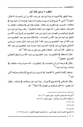 ‫ما‬‫شاع‬‫ولم‬‫يثبت‬
‫انتظاره‬!‫لرجل‬‫*ثة‬‫أيام‬
‫ومما‬‫اشتهر‬‫في‬‫السيرة‬‫ما‬‫رواه‬‫أبو‬‫داود‬‫عن‬‫عبد‬‫الله‬‫بن‬‫أبي‬‫الحمساء‬‫مَحالنه‬:‫قال‬
*‫"بايعت‬‫النبي‬‫في!ل‬‫ببيع‬‫قبل‬‫أن‬‫يبعث‬ْ‫وبقيت‬‫له‬‫بقية‬‫فوعدته‬‫أن‬‫آتيه‬‫بها‬‫في‬
‫مكانه‬،‫فنسيت‬‫ثم‬‫ذكرت‬‫بعد‬‫ثلاث‬،‫فجئت‬‫فإذا‬‫هو‬‫في‬‫مكانه‬،‫فقال‬:‫يا‬
‫فتى‬‫لقد‬‫شققت‬‫علي‬،‫أنا‬‫ههنا‬‫منذ‬‫ثلاث‬‫أنتظرك‬".‫وقد‬‫رواه‬‫أبو‬‫داود‬‫من‬
‫طريق‬‫إبراهيم‬‫بن‬‫طهمان‬‫عن‬‫بُديل‬‫عن‬‫عبد‬‫الكريم‬‫عن‬‫]بنأ‬‫عبد‬‫اللّه‬‫بن‬
‫شقيق‬‫عن‬‫أبيه‬‫عن‬‫عبد‬‫اللّه‬‫بن‬‫الحمساء‬.‫والخلاف‬‫هل‬‫هو‬‫عبد‬‫الكريم‬‫عن‬
‫عبد‬‫اللّه‬‫أو‬‫عبد‬‫الكريم‬‫بن‬‫عبد‬‫الله‬‫؟‬‫قال‬‫أبو‬:‫داود‬‫قال‬‫محمد‬‫بن‬‫يحي‬
‫(الذهلي‬‫شيخ‬‫أبي‬‫داود‬‫في‬‫هذا‬‫الحديث‬)‫هذا‬‫عندنا‬‫عبد‬‫الكريم‬‫بن‬‫عبد‬‫اللّه‬
‫بن‬‫شقيق‬.‫قال‬‫أبو‬‫داود‬:‫هكذا‬‫بلغتي‬‫عن‬‫علّي‬‫بن‬‫عبد‬‫اللّه(1).أهـ‬
‫قال‬‫الحافظ‬‫في‬:)‫(التقريب‬‫عبد‬‫الكريم‬‫بن‬‫عبد‬‫اللّه‬‫بن‬‫شقيق‬‫العقيلي‬
‫البصري‬:.)2(‫متهول‬
‫وقال‬‫في‬‫ترجمة‬‫ابن‬‫أبي‬‫الحمساء‬‫في‬)‫(التهذيب‬:‫"له‬‫حديث‬‫واحد‬‫مختلف‬‫في‬
‫إسناده‬،‫رواه‬‫أ‬‫بو‬‫داود‬.)3("
‫وذكر‬‫الإمام‬‫الذهبي‬‫!أ‬‫القص‬‫في‬‫السيرة‬‫من‬‫(تاريخ‬‫الإسلام‬)‫وعزاها‬‫لأبي‬
.)4(‫داود‬
‫وقال‬‫العراقي‬‫في‬‫(نخريج‬)‫الإحياء‬:‫رواه‬‫أبو‬‫داود‬‫واختلف‬‫في‬‫إسناده‬،‫وقال‬
‫ابن‬‫مهدي‬:‫ما‬‫أظن‬‫إبراهيم‬‫بن‬ّ‫طهمان‬‫إلا‬ْ(‫أخطأ‬.).‫أهـ‬
*‫أي‬‫بعت‬‫منه‬‫بمعنى‬‫اشتريت‬ّ‫(عون‬‫المعبود‬13/0.)34
()1‫كَتاب‬‫الأدب‬‫باب‬‫في‬‫الغِدَة‬.ّ‫(عون‬‫المعبود‬.)13/933
)2(1/551.
)3(5/291.
)4(‫ص‬.82
)‫(ه‬‫تخرُيج‬‫أحاديث‬‫إحياء‬‫علوم‬‫الدين‬.‫دار‬‫الغاصمة‬‫الطبعة‬‫الأولى‬804.)4/2916(‫اهـ‬
(02)
 