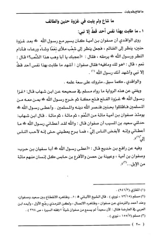 ‫ما‬‫شاع‬‫ولم‬‫يثبت‬
‫ما‬‫شاع‬‫ولم‬‫يثبت‬‫في‬‫غزوة‬‫حنين‬‫والطائف‬
‫ا‬+‫ما‬‫طابت‬‫بهذا‬‫نفس‬‫أحد‬ّ‫قط‬‫إلّا‬:‫نبي‬
‫روى‬‫الواقدي‬ّ‫أن‬ّ‫صفوان‬‫بن‬‫أمية‬‫كان‬‫يسيرمع‬‫رسول‬‫اللّه‬!‫بعد‬‫غزوة‬
‫حنين‬،‫ينظر‬‫إلى‬‫الغنائم‬،‫فجعل‬‫ينظر‬‫إلى‬‫شِعْب‬‫ملأى‬‫نِعَمًا‬ً‫وشاء‬،‫ورعاء‬‫فأدام‬
‫النطر‬‫ورسول‬‫الله‬!َ‫ظ‬‫يرمقه‬،‫فقال‬:‫"أعجبك‬‫يا‬‫أبا‬‫وهب‬‫هذا‬"‫الشِّعب؟‬‫قال‬:
‫نعم‬،‫قال‬:‫"هو‬‫لك‬‫ومافيه‬"‫فقال‬‫صفوان‬:‫أشهد‬‫ما‬‫طابت‬‫بهذا‬‫نفس‬‫أحد‬ّ‫قط‬
‫إلا‬‫نبي‬‫وأشهد‬‫أنك‬‫رسول‬‫اللّه‬)1(.
‫والواقدي‬-‫كما‬‫سبق‬-‫متروك‬‫على‬‫سعة‬.‫علمه‬
‫ويغني‬‫عن‬‫هذه‬‫الرواية‬‫ما‬‫رواه‬‫مسلم‬‫في‬‫صحيحه‬‫عن‬‫ابن‬‫شهاب‬:‫قال‬‫"غزا‬
‫رسول‬‫الله‬!‫غزوة‬‫الفتح‬‫فتح‬‫مكة‬‫ثم‬‫خرج‬‫رسول‬‫الله‬!ِ‫ض‬‫بمن‬‫معه‬‫من‬
‫المسلمين‬‫فاقتتلوا‬‫بحنين‬‫فنصر‬‫اللّه‬‫دينه‬‫والمسلمين‬.‫وأعطى‬‫رسول‬!‫الله‬
‫يومئذ‬ّ‫صفوان‬‫بن‬‫أمية‬‫مائة‬‫من‬‫النَّعَم‬،‫ثم‬‫مائة‬،‫ثم‬‫مائة‬.‫قال‬‫ابن‬‫شهاب‬:
‫حدثني‬‫سعيد‬‫بن‬‫المسيب‬‫أن‬‫صفوان‬‫قال‬:‫والله‬‫لقد‬‫أعطاني‬‫رسول‬‫اللّه‬!َ‫ظ‬‫ما‬
‫أعطاني‬‫وانه‬‫لأبغض‬‫الناس‬ّ‫إلي‬،‫فما‬‫برح‬‫يعطيبى‬‫حتى‬‫إنه‬‫لأحب‬‫الناس‬
.")2(‫إلي‬
‫وفيه‬‫عن‬‫رافع‬‫بن‬‫خديج‬‫قال‬:‫"أعطى‬‫رسول‬‫اللّه‬!‫أبا‬ّ‫سفيان‬‫بن‬،‫حرب‬
ّ‫وصفوان‬‫بن‬‫أمية‬،‫وعيينة‬‫بن‬‫حصن‬‫والأقرع‬‫بن‬‫حابس‬‫كل‬ّ‫إنسان‬‫منهم‬‫مائة‬
‫من‬‫الإبل‬.")3(...
(1)‫المغازي‬/3(64)9.
)2(‫مسلم‬15(73/،‫نووي‬).‫قال‬‫الشيخ‬‫الألباني‬!:"..‫وظاهره‬‫الانقطاع‬‫بين‬‫سعيد‬‫وصفوان‬،
‫وعند‬‫أحمد‬‫والترُمذي‬‫عن‬ّ‫صفوان‬،‫وظاهره‬‫الاتصال‬،‫ولكن‬‫الترُمذي‬‫رخح‬‫الأول‬،‫وأيده‬‫ابن‬
‫العربي‬‫في‬‫العارضة‬‫فقال‬:‫لأن‬ً‫سعيدا‬‫لم‬‫يسمع‬‫من‬‫صفوان‬ً‫شيئا‬"‫(فقه‬‫السيرة‬،‫ص‬493).
)3(‫مسلم‬7/55(1،‫نووي‬).
(002)
 