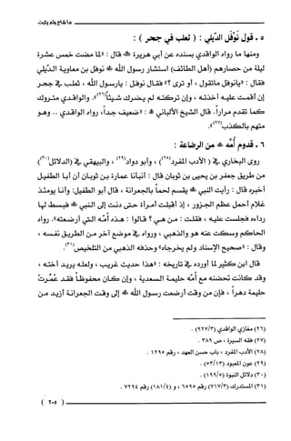 ‫ما‬‫شاءولم‬‫يثبت‬
5+‫قول‬‫نَوْفَل‬‫الدّيلي‬:(‫ثعلب‬‫في‬‫جحر‬):
‫ومنها‬‫ما‬‫رواه‬‫الواقدي‬‫بسنده‬‫عن‬‫أبي‬‫هريرة‬‫!ثمه‬‫قال‬:‫"لما‬‫مضت‬‫خمس‬‫عشرة‬
‫ليلة‬‫من‬‫حصارهم‬‫(أهل‬‫الطائف‬)‫استشار‬‫رسول‬‫الله‬‫ش‬‫نوفل‬‫بن‬‫معاوية‬‫الدّيلي‬
‫فقال‬:‫"يانوفل‬‫ماتقول‬،‫أو‬‫ترى‬"‫؟‬‫فقال‬‫نوفل‬:‫يارسول‬‫الله‬،‫ثعلّب‬‫في‬‫جحر‬
ّ‫إن‬‫أقمت‬‫علّيه‬‫أخذته‬،ّ‫وإن‬‫تركته‬‫لم‬‫يضرك‬.")26(ً‫شيئا‬‫والواقدي‬‫متروك‬
‫كما‬‫تقدم‬.ً‫مرارا‬‫قال‬‫الشيخ‬‫الألباني‬!‫مم‬:‫"ضعيف‬،ً‫جدا‬‫رواه‬‫الواقدي‬..‫وهو‬
‫متهم‬‫بالكذب‬.")27(
6+‫قدوم‬‫أُمِّه‬!‫م‬‫من‬:‫الرضاعة‬
‫روى‬‫البخاري‬‫في‬(‫الأدب‬))28(‫المفرد‬،‫وأبو‬)92(‫دواد‬،‫والبيهقي‬‫في‬ْ(‫(الدلائل‬))3
‫من‬‫طريق‬‫جعفر‬‫بن‬‫يّحيى‬‫بن‬‫ثوبان‬‫قال‬:‫أنبأنا‬‫عمارة‬‫بن‬ّ‫ثوبان‬ّ‫أن‬‫أبا‬‫الطفيل‬
‫أخبره‬‫قال‬:‫رأيت‬‫النبي‬!‫يقسم‬ً‫لحما‬‫بالجعرانة‬،‫قال‬‫أبو‬‫الطفيل‬:‫وأنا‬‫يومئذ‬
‫غلام‬‫أحمل‬‫عظم‬‫الجزور‬،‫إذ‬‫اقبلت‬‫أمرأة‬‫حتى‬‫دنت‬‫إلى‬‫النبي‬!ً‫ء‬‫فبسط‬‫لها‬
‫رداءه‬‫فجلست‬‫علّيه‬،‫فقلت‬:‫من‬‫هي‬‫؟‬‫قالوا‬:‫هذه‬‫أُمّه‬‫التي‬‫أرضعته‬."‫رواه‬
‫الحاكم‬‫وسكت‬‫عنه‬‫هو‬‫والذهبي‬،‫ورواه‬‫في‬‫موضع‬‫اخر‬‫من‬‫الطريق‬،‫نفسه‬
‫وقال‬:‫"صحيح‬‫الإسناد‬‫ولم‬‫يخرجاه‬"‫وحذفه‬‫الذهبي‬‫من‬.)31(‫التلحيص‬
‫قال‬‫ابن‬‫كثيرلما‬‫أورده‬‫في‬‫تاريخه‬:‫"هذا‬‫حديث‬‫غريب‬،‫ولغله‬‫يريد‬،‫أخته‬
‫وقد‬‫كانت‬‫نحضنه‬‫مع‬‫أُمّه‬‫حليمة‬‫السعدية‬،ّ‫وإن‬ّ‫كان‬ً‫محفوظا‬‫فقد‬ْ‫عُمّرت‬
‫حلّيمة‬ً‫دهرا‬،ّ‫فإن‬‫من‬‫وقت‬‫أرضعت‬‫رسول‬‫اللّّه‬‫ش‬‫إلى‬‫وقت‬‫الجعرانة‬‫أزيد‬‫من‬
)26(‫مغازي‬‫الواقدي‬)3/279(.
)27(‫فقه‬‫السْيرة‬،‫ص‬938.
)28(‫الأدب‬‫المفرُد‬،‫باب‬‫حسن‬‫العهد‬،‫رقم‬5912.
)92(‫عون‬‫المعبود‬)13/53(.
(0)3‫دلائل‬‫النبوة‬5/99()1.
)31(‫المستدرك‬)3/717(‫رقم‬‫ه‬9‫ه‬6،‫و‬)4/181(‫رقم‬4972.
)502(
 