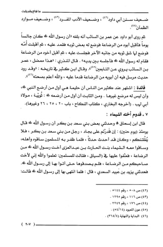 ‫ما‬‫شاع‬‫ولم‬‫يثبت‬
‫ضعيف‬‫سنن‬‫أبي‬)42(‫داود‬،‫وضعيف‬‫الأدب‬)43(‫المفرد‬،‫وضعيف‬‫موارد‬
‫الظمآن‬.)44(
‫ثم‬‫روى‬‫أبو‬‫داود‬‫عن‬‫عمر‬‫بن‬‫السائب‬‫أنه‬‫بلغه‬ّ‫"أن‬‫رسول‬‫الله‬!ِ‫ض‬ّ‫كان‬ً‫جالسا‬
ً‫يوما‬‫فأقبل‬‫أبوه‬‫من‬‫الرضاعة‬‫فوضع‬‫له‬‫بعض‬‫ثوبه‬‫فقعد‬‫عليه‬،‫ثم‬‫أقبلت‬‫أُمّه‬
‫فوضع‬‫لها‬‫شق‬‫ثوبه‬‫من‬‫جانبه‬‫الآخر‬‫فجلست‬‫عليه‬،‫ثم‬‫أقبل‬‫أخوه‬‫من‬‫الرضاعة‬
‫فقام‬‫له‬‫رسول‬‫اللّّه‬!ً‫ء‬‫فأجلسه‬‫بين‬‫يديه‬".‫قال‬‫المنذري‬:‫"هذا‬‫معضل‬،‫عمر‬
‫بن‬‫السائب‬‫يروي‬‫عن‬‫التابعين‬ْ(.")4‫وقال‬‫ابن‬‫كثيرفي‬‫تاريخه‬:‫"وقد‬‫رود‬
‫حديث‬‫مرسل‬‫فيه‬ّ‫أن‬‫أبويه‬‫من‬‫الرضاعة‬‫قدما‬‫عليه‬،‫والله‬‫أعلم‬‫بصحته‬.")46(
‫فائدة‬:‫اشتهر‬‫عند‬‫كثيرمن‬‫الناس‬‫أن‬‫حليمة‬‫هي‬‫أول‬‫من‬‫أرضع‬‫النبي‬،!َ‫ظ‬
ّ‫وأن‬‫ليس‬‫له‬‫مرضع‬‫غيرُها‬.‫ومن‬‫الثابت‬‫أن‬‫أول‬‫من‬‫أرضعه‬‫ش‬:‫ثُويْبة‬،‫مولاة‬
‫أبي‬‫لهب‬.‫(أخرجه‬‫البخاري‬،‫كتاب‬‫النكاح‬،‫باب‬02،25،26.)‫وغيرُها‬
7+‫قدوم‬‫أخته‬‫الشيماء‬:
‫قال‬‫ابن‬‫إسحاق‬‫حبهه‬‫وحدثني‬‫بعض‬‫بني‬‫سعد‬‫بن‬‫بكر‬ّ‫أن‬‫رسول‬‫اللّه‬!‫ض‬‫قال‬
‫يومئذ‬‫(يوم‬‫حنين‬):ّ‫إن‬‫قَدرْنم‬‫على‬‫بجاد‬،‫رجل‬‫من‬‫بني‬‫سعد‬‫بن‬‫بكر‬،‫فلا‬
‫يُفْلتنكم‬،‫وكان‬‫قد‬‫أحدث‬ً‫حدثا‬،‫فلما‬‫ظفر‬‫به‬ّ‫المسلمون‬‫ساقوه‬،‫وأهلّه‬
‫وساقوا‬‫معه‬‫الشيماء‬‫بنت‬‫الحارث‬‫بن‬‫عبدالعزى‬‫أخت‬‫رسول‬‫اللّّه‬‫ش‬‫من‬
‫الرضاعة‬،‫فعنّفوا‬‫علّيها‬‫في‬‫(السياق‬،‫فقالت‬:‫للّمسلمين‬‫تعلموا‬‫واللّّه‬‫إني‬‫لأخت‬
‫صاحبكم‬‫من‬‫الرضاعة‬،‫فلّم‬‫يصدقوها‬‫حتى‬‫اتوا‬‫بها‬‫إلى‬‫رسول‬‫اللّه‬.!‫ض‬
‫فحدثني‬‫يزيد‬‫بن‬‫عبيد‬‫السعدي‬،‫قال‬:‫فلما‬‫انتهى‬‫بها‬‫إلى‬‫رسول‬‫الله‬!:‫قالت‬
‫(24)ص‬805‫،رقم‬5144.
‫(34)ص‬116،‫رقم‬5912.
‫(44)ص‬176،‫رقم‬9224.
)45(ّ‫عون‬‫المعبود‬)14/54(.
)46(‫البداية‬‫والنهاية‬)4/364(.
)702(
 