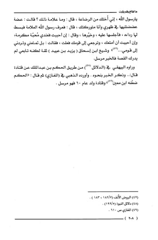 ‫ما‬‫شاع‬‫ولم‬‫يثبت‬
‫يارسول‬‫الله‬،‫إني‬‫أُختك‬‫من‬‫الرضاعة‬،‫قال‬:‫وما‬‫علامة‬‫ذلك‬‫؟‬‫قالت‬:‫عضة‬
‫عضضتنيها‬‫في‬‫ظهري‬‫وأنا‬‫متوركتك‬،‫قال‬:‫فعرف‬‫رسول‬‫الله‬‫العلامة‬‫فبسط‬
‫لها‬‫رداءه‬،‫فأجلسها‬‫علّيه‬،‫وخيّرها‬،‫وقال‬:ّ‫إن‬‫أحببت‬‫فعندي‬‫مُحبّة‬،‫مكرمة‬
‫وإن‬‫أحببت‬ّ‫أن‬‫أمتعك‬،‫وترجعي‬‫إلى‬‫قومك‬‫فعلت‬،‫فقالت‬:‫بل‬‫نمتعني‬‫وتردني‬
‫إلى‬‫قومي‬")47(...‫وشيخ‬‫ابن‬‫إسحاق‬(‫يزيد‬‫بن‬‫عبيد‬)‫ثقة‬‫لكنه‬‫تابعي‬‫لم‬
‫يدرك‬‫القصة‬.‫فالخبرمرسل‬
‫وراوه‬‫البيهقي‬‫في‬‫(الدلائل‬))48(‫من‬‫طريق‬‫الحكم‬‫بن‬‫عبدالملك‬‫عن‬‫قتادة‬
:‫قال‬..‫وذكر‬‫الخبر‬‫بنحوه‬.‫وأورده‬‫الذهبي‬‫في‬)‫(المغازي‬‫ثم‬‫قال‬:"‫الحكم‬
‫ضعّقه‬‫ابن‬‫معين‬")94(‫وقتادة‬‫ولد‬‫عام‬06‫فهو‬.‫مرسل‬
)47(‫الروض‬‫الأُنف‬7/82(1،183).
)48(‫دلائل‬‫النبوة‬5/99()1.
9()4‫المغازي‬‫ص‬016.
(802)
 