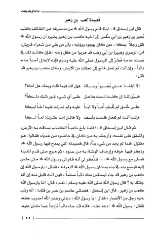 ‫ماشاءولم‬‫يثبت‬
‫قصيدة‬‫كعب‬‫دن‬‫زهير‬
‫قال‬‫ابن‬‫إسحاق‬!:‫"ولما‬‫قدم‬‫رسول‬‫اللّه‬!‫من‬‫منصرفه‬‫عن‬‫الطائف‬‫كتب‬
‫بجيربن‬‫زهيربن‬‫أبي‬‫شلمى‬‫إلى‬‫أخيه‬‫كعب‬‫بن‬‫زهيريخبره‬‫أن‬‫رسول‬‫الله‬!‫ظ‬
‫قتل‬ً‫رجلا‬‫بمكة‬،‫ممن‬‫كان‬‫يهجوه‬‫ويؤذيه‬،ّ‫وأن‬‫من‬‫بقي‬‫من‬‫شعراء‬،‫قريش‬
‫ابن‬‫الزبعرى‬‫وهبيرة‬‫بن‬‫أبي‬‫وهب‬‫قد‬‫هربوا‬‫من‬‫كل‬‫وجه‬،ّ‫فإن‬‫كانت‬‫لك‬‫في‬
‫نفسك‬‫حاجة‬ْ‫فَطِر‬‫إلى‬‫الرسول‬‫صلى‬‫اللّه‬‫عليه‬‫وسلم‬‫فإنه‬‫لايقتل‬ً‫أحدا‬‫جاءه‬
ً‫تائبا‬،‫وإن‬‫أنت‬‫لم‬‫تفعل‬‫فانج‬‫إلى‬‫تجاتك‬‫من‬‫الأرض‬،‫وكان‬‫كعب‬‫بن‬‫زهير‬‫قد‬
‫قال‬:
‫ألا‬‫أبلّغا‬‫عني‬ً‫بجيرا‬‫رسالة‬‫فهل‬‫لك‬‫فيما‬‫قلت‬‫ويحك‬‫هل‬‫لكا؟‬
‫فبيّن‬‫لنا‬‫إن‬‫كَنت‬‫لست‬‫بفاعل‬‫على‬‫أي‬‫شيء‬‫غيرذلك‬‫دلكاّ؟‬
‫على‬‫خُلق‬‫لم‬ِ‫تُلَف‬ً‫أُما‬‫ولا‬ً‫أبا‬‫علّيه‬‫ولم‬‫تدرك‬‫علّيه‬ً‫أخا‬‫لكا‬
‫فإنت‬‫أنت‬‫لم‬‫تفعل‬‫فلست‬‫بآسف‬‫ولا‬‫قائل‬‫إما‬‫عثرت‬:ً‫لغا‬‫لكا‬
‫ثم‬‫قال‬‫ابن‬‫إسحاق‬"‫مملا‬:‫"فلما‬‫بلّغ‬‫كعباًالكتاب‬‫ضاقت‬‫به‬‫الأرض‬،
‫وأشفق‬‫على‬‫نفسه‬،‫وأرجف‬‫به‬‫من‬‫كان‬‫في‬‫حاضره‬‫من‬،‫عَدوّه‬‫فقالوا‬:‫هو‬
‫مقتول‬.‫فلّما‬‫لم‬‫يجد‬‫من‬‫شيء‬،ً‫بدّا‬‫قال‬‫قصيدته‬‫التي‬‫يمدح‬‫فيها‬‫رسول‬‫الله‬!،
‫وذكر‬‫فيها‬‫خوفه‬‫وارجاف‬‫الوشاة‬‫به‬‫من‬‫عدوه‬،‫ثم‬‫خرج‬‫حتى‬‫قدم‬‫المدينة‬
‫فصلّى‬‫مع‬‫رسول‬‫اللّه‬!‫!د‬....‫فذُكر‬‫لي‬‫أنه‬‫قام‬‫إلى‬‫رسول‬‫الله‬‫فد‬‫حتى‬‫جلّس‬
‫إليه‬‫فوضع‬‫يده‬‫في‬‫يده‬ّ‫وكان‬‫رسول‬‫اللّه‬!‫ظ‬‫لايعرفه‬،‫فقال‬:‫يارسول‬‫اللّه‬‫إ‬‫ن‬
‫كعب‬‫بن‬‫زهيرقد‬‫جاء‬‫ليسْتأمن‬‫منك‬ً‫تائبا‬ً‫مسلما‬،‫فهل‬‫أنت‬‫قابل‬‫منه‬‫إن‬‫أنا‬
‫جئتك‬‫به‬‫؟‬‫قال‬‫رسول‬‫الله‬‫صلى‬‫اللّه‬‫عليه‬‫وسلم‬:‫نعم‬،:‫قال‬‫انا‬‫يارسول‬‫اللّه‬
‫كعب‬‫بن‬‫زهير‬.‫قال‬‫ابن‬‫إسحاق‬:‫فحدثني‬‫عاصم‬‫بن‬ُ‫عمر‬‫بن‬‫قتادة‬:‫أنه‬‫وثب‬
‫عليه‬‫رجل‬‫من‬‫الأنصار‬،‫فقال‬:‫يا‬‫رسول‬‫اللّه‬،‫دعتي‬‫وعدو‬‫الله‬‫أضرب‬،‫عنقه‬
‫فقال‬:‫رسول‬‫الله‬!‫ء‬:‫دعه‬‫عنك‬،‫فانه‬‫قد‬‫جاء‬ً‫تائبا‬ً‫نازعا‬‫عما‬‫كان‬.‫عليه‬
)902(
 