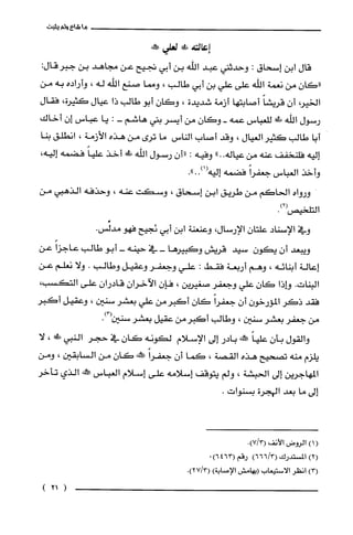 ‫ما‬‫شاء‬‫ولم‬‫يثبت‬
‫إعالته‬!‫ع‬‫لعلي‬‫حكفه‬
‫قال‬‫ابن‬‫إسحاق‬:‫وحدثني‬‫عبد‬‫اللّّه‬‫بن‬‫أبي‬‫تجيح‬‫عن‬‫مجاهد‬‫بن‬:‫جبرُقال‬
‫"كان‬‫من‬‫نعمة‬‫اللّّه‬‫على‬‫علي‬‫بن‬‫أبي‬‫طالب‬،‫ومما‬‫صنع‬‫اللّّه‬‫له‬،‫وأراده‬‫به‬‫من‬
‫الخير‬‫أن‬ً‫قريشا‬‫أصابتها‬‫أزمة‬‫شديدة‬،‫وكان‬‫أبو‬‫طالب‬‫ذا‬‫عيال‬،‫كَثيرة‬‫فقال‬
‫رسول‬‫اللّّه‬!‫ظ‬‫للعباس‬‫عمه‬-‫وكان‬‫من‬‫أيسر‬‫بني‬‫هاشم‬-:‫يا‬‫عباس‬‫إن‬‫أخاك‬
‫أبا‬‫طالب‬‫كثير‬‫العيال‬،‫وقد‬‫أصاب‬‫الناس‬‫ما‬‫ترى‬‫من‬‫هذه‬‫الأزمة‬،‫انطلق‬‫بنا‬
‫إليه‬‫فلنخفف‬‫عنه‬‫من‬‫عياله‬"..‫وفيه‬:‫"أن‬‫رسول‬‫اللّه‬!‫ط‬‫أخذ‬ً‫علّيا‬‫فضمه‬،‫إليه‬
‫وأخذ‬‫العباس‬ً‫جعفرا‬‫فضمه‬‫إليه‬."..)1(
‫ورواه‬‫الحاكم‬‫من‬‫طريق‬‫ابن‬‫إسحاق‬،‫وسكت‬‫عنه‬،‫وحذفه‬‫الذهبي‬‫من‬
.)2(‫التلحيص‬
‫وفي‬‫الإسناد‬‫علتان‬‫الإرسال‬،‫وعنعنة‬‫ابن‬‫أبي‬‫ئجيح‬‫فهو‬.‫مدلِّس‬
‫ويبعد‬‫أن‬ّ‫يكون‬‫سيد‬‫قريش‬‫وكبيرها‬‫-في‬‫حينه‬-‫أبو‬‫طالب‬ً‫عاجزا‬‫عن‬
‫إعالة‬‫أبنائه‬،‫وهم‬‫أربعة‬‫فقط‬:‫علي‬‫وجعفر‬‫وعقيل‬‫وطالب‬.‫ولا‬‫نعلم‬‫عن‬
‫البنات‬.‫وإذا‬ّ‫كان‬‫علي‬‫وجعفر‬‫صغيرين‬،‫فإن‬‫الاَخران‬‫قادران‬‫على‬،‫التكسب‬
‫فقد‬‫ذكر‬‫المؤرخون‬ّ‫أن‬ً‫جعفرا‬‫كان‬‫أكبرمن‬‫علي‬‫بعشر‬‫سنين‬،‫وعقيل‬ُ‫أكبر‬
‫من‬‫جعفر‬‫بعشر‬‫سنين‬،‫وطالب‬‫أكبرُمن‬‫عقيل‬‫بعشر‬‫سنين‬.)3(
‫والقول‬‫بأن‬ً‫علّيا‬‫علكنه‬‫بادر‬‫إلى‬‫الإسلام‬‫لكونه‬‫كَان‬‫في‬ُ‫حجر‬‫النبي‬!‫ة‬،‫لا‬
‫يلزم‬‫منه‬‫تصحيح‬‫هذه‬‫القصة‬،‫كَما‬‫أن‬ً‫جعفرا‬‫!المه‬‫كَان‬‫من‬‫السابقين‬،‫ومن‬
‫المهاجرين‬‫إلى‬‫الحبشة‬،‫ولم‬‫يتوقف‬‫إسلامه‬‫على‬‫إسلام‬‫الغباس‬!‫صط‬‫الذي‬‫تأخر‬
‫إلى‬‫ما‬‫بعد‬‫الهجرة‬‫بسنوات‬.
()1‫الروض‬‫الأنف‬.)3/7(
)2(‫المسْتدرك‬)3/666(‫رقم‬)6463(.
)3(‫انطر‬‫الاستيعاب‬‫(بهامش‬‫الإصابة‬).)3/27(
)21(
 