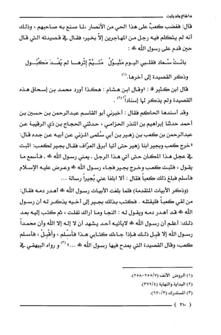 ‫ما‬‫شاع‬‫ولم‬‫يثبت‬
:‫قال‬‫فغضب‬‫كعتث‬‫علّى‬‫هذا‬‫الحي‬‫من‬‫الأنصار‬‫،لما‬‫صنع‬‫به‬‫صاحبهم‬،‫وذلك‬
‫أنه‬‫لم‬‫يتكلم‬‫فيه‬‫رجل‬‫من‬‫المهاجرين‬ّ‫إلا‬،‫بخير‬‫فقال‬‫في‬‫قصيدته‬‫التي‬‫قال‬
‫حين‬‫قدم‬‫علّى‬‫رسول‬‫اللّّه‬:!‫ظ‬
ْ‫بانَت‬‫سُعاد‬‫فقلّبي‬‫اليوم‬ُ‫مَتْبوُل‬ٌ‫مُتَيَّم‬‫إِثْرها‬‫لم‬َ‫يُفْد‬‫مَكْبُول‬
‫وذكر‬‫القصيدة‬‫إلى‬)1(.‫آخرها‬
‫قال‬‫ابن‬!‫كثير‬:‫"وقال‬‫ابن‬‫هشام‬:‫هكذا‬‫أورد‬‫محمد‬‫بن‬‫إسحاق‬‫هذه‬
‫القصيدة‬‫ولم‬‫يذكر‬‫لها‬)2("ً‫إسنادا‬.
‫وقد‬‫أسندها‬‫الحاكم‬‫فقال‬:‫أخبرني‬‫أبو‬‫القاسم‬‫عبدالرحمن‬‫بن‬‫حسين‬‫بن‬
‫أحمد‬‫حدثنا‬‫إبراهيم‬‫بن‬‫المنذر‬‫الحزامي‬،‫حدثتي‬‫الحجاج‬‫بن‬‫ذي‬‫الرقيبة‬‫عن‬
‫عبدالرحمن‬‫بن‬‫كعب‬‫بن‬‫زهيربن‬‫أبي‬‫سُلمى‬‫المزني‬‫عن‬‫أبيه‬‫عن‬‫جده‬:‫قال‬
‫"خرج‬‫كعب‬‫وبجير‬‫ابنا‬‫زهير‬‫حتى‬‫أتيا‬‫أبرق‬‫الُغرّاف‬‫فقال‬‫بجيرلكعب‬:‫اثبت‬
‫في‬‫عجل‬‫هذا‬‫المكان‬‫حتى‬‫آتي‬‫هذا‬‫الرجل‬-‫يعني‬‫رسول‬‫الله‬!‫ظ‬-‫فأسمع‬‫ما‬
‫يقول‬،‫فثبت‬‫كعب‬‫وخرج‬‫بجيرفجاء‬‫رسول‬‫اللّّه‬‫ش‬‫وعرض‬‫عليه‬‫الإسلام‬
‫فأسلم‬‫فبلّغ‬‫ذلك‬ً‫كعبا‬‫فقال‬:‫ألا‬‫ابلغا‬‫عتي‬ً‫بُجيرا‬‫رسالة‬...
‫(وذكر‬‫الأبيات‬‫المتقدمة‬)‫فلّما‬‫بلغت‬‫الأبيات‬‫رسول‬‫اللّّه‬!‫أهدر‬‫دمه‬‫فقال‬:
‫من‬‫لقي‬ً‫كعبا‬‫فلّيقتله‬.‫فكتب‬‫بذلك‬‫بجير‬‫إلى‬‫أخيه‬‫يذكر‬‫له‬ّ‫أن‬‫رسول‬
‫اللّّه‬!‫ض‬‫قد‬‫أهدر‬‫دمه‬‫ويقول‬‫له‬:‫النجا‬‫وما‬‫أراك‬‫تفلت‬،‫ثم‬‫كتب‬‫إليه‬‫بعد‬
:‫ذلك‬‫أعلّم‬‫أن‬‫رسول‬‫اللّّه‬‫ش‬‫لايأتيه‬‫أحد‬‫يشهد‬‫أن‬‫لا‬‫إله‬‫إلا‬‫اللّّه‬‫وأن‬ً‫محمدا‬
‫رسول‬‫اللّّه‬‫إلا‬‫قبِل‬‫ذلك‬‫فإذا‬‫جاءك‬‫كتابي‬‫هذا‬‫فأَسلم‬،ْ‫وأَقْبِل‬،‫فأسلم‬
،‫كعب‬‫وقال‬‫القصيدة‬‫التي‬‫يمدح‬‫فيها‬‫رسول‬‫الفه‬!"...)3(‫و‬‫رواه‬‫البيهقي‬‫في‬
)1(‫الروض‬‫الأنف‬.)258-7/255(
)2(‫البداية‬‫والنهاية‬.)4/372(
)3(‫المستدرك‬/3(0.)67
(021)
 