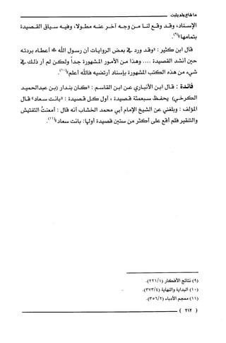 ‫ما‬‫شاع‬‫ولم‬‫يثبت‬
،‫الإسناد‬‫وقد‬‫وقع‬‫لنا‬‫من‬‫وجه‬‫آخر‬‫عنه‬،‫مطولا‬‫وفيه‬‫سياق‬‫القصيدة‬
.)9("‫بتمامها‬
‫قال‬‫ابن‬‫كثير‬:‫"وقد‬‫ورد‬‫في‬‫بعض‬‫الروايات‬ّ‫أن‬‫رسول‬‫اللّه‬!‫أعطاه‬‫بردته‬
‫حين‬‫أنشد‬‫القصيدة‬....‫وهذا‬‫من‬‫الأمور‬‫المشهورة‬ً‫جدا‬‫ولكن‬‫لم‬‫أر‬‫ذلك‬‫في‬
‫شيء‬‫من‬‫هذه‬‫الكتب‬‫المشهورة‬‫بإسناد‬‫أرتضيه‬‫فاللّه‬‫أعلم‬ْ(".)1
‫فائدة‬:‫قال‬‫ابن‬‫الأنباري‬‫عن‬‫ابن‬‫القاسم‬:‫"كان‬‫بندار‬‫(بن‬‫عبدالحميد‬
‫الكرخي‬)‫يّحفظ‬‫سبعمئة‬‫قصيدة‬،‫أول‬‫كل‬‫قصيدة‬:‫"بانت‬‫سعاد‬"‫قال‬
‫المؤلف‬:‫وبلغتي‬‫عن‬‫الشيخ‬‫الإمام‬‫أبي‬‫محمد‬‫الخشاب‬‫انه‬‫قال‬:ُ‫أمعنت‬‫التفتيش‬
‫والتنقير‬‫فلم‬‫أقع‬‫على‬‫أكثر‬‫من‬‫ستين‬‫قصيدة‬‫أولها‬:‫بانت‬.)11("‫سعاد‬
)9(‫نتائج‬‫الأفكار‬(1/1.)22
(.)1‫البداية‬‫والنهاية‬.)4/373(
1()1‫معجم‬‫الأدباء‬.)2/356(
(212)
 