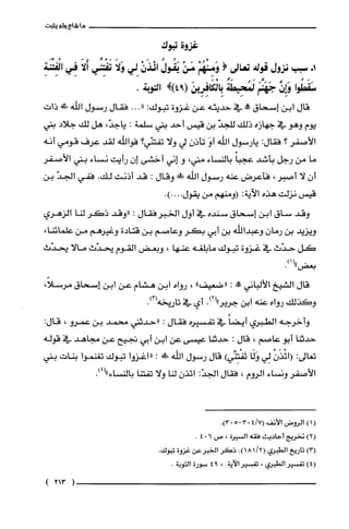 ‫ما‬‫شاع‬‫ولم‬‫يثبت‬
‫غرتبوك‬
+‫ا‬‫سبب‬‫نزول‬‫قوله‬‫تعالى‬(ْ‫وَمِنْهُم‬ْ‫مَن‬ُ‫يَقُول‬ْ‫ائْذَن‬‫لِي‬َ‫وَلا‬‫تَفْتِنِّي‬َ‫أَلا‬‫فِي‬ِ‫الْفِتْنَة‬
‫سَقَطُوا‬َّ‫وَإِن‬َ‫جَهَنَّم‬‫لَمُحِيطَة‬َ‫بِالْكَافِرِين‬!)94(.‫التوبة‬
‫قال‬‫ابن‬‫إسحاق‬‫مم!ه‬‫في‬‫حديثه‬‫عن‬‫غزوة‬‫تبوك‬:"...‫فقال‬‫رسول‬‫اللّه‬!‫ط‬‫ذات‬
‫يوم‬‫وهو‬‫في‬‫جهازه‬‫ذلك‬ّ‫للجد‬‫بن‬‫قيس‬‫أحد‬‫بني‬‫سلمة‬:،ّ‫ياجد‬‫هل‬‫لك‬‫جلاد‬‫بني‬
‫الأصفر‬‫؟‬‫فقال‬:‫يارسول‬‫اللّه‬َ‫أو‬‫تأذن‬‫لي‬‫ولا‬‫تفتنّي؟‬‫فواللّه‬‫لقد‬‫عرف‬‫قومي‬‫أنه‬
‫ما‬‫من‬‫رجل‬‫بأشد‬ً‫عجبا‬‫بالنساء‬،‫متي‬‫و‬‫إني‬‫أخشى‬‫إن‬‫رأيت‬‫نساء‬‫بتي‬‫الأصضر‬
‫أن‬‫لا‬‫أصبر‬،‫فأعرض‬‫عنه‬‫رسول‬‫اللّه‬!‫ة‬‫وقال‬:‫قد‬‫أدنت‬.‫لك‬‫ففي‬ّ‫الجد‬‫بن‬
‫قيس‬‫نزلت‬‫هذه‬‫الآية‬:‫(ومنهم‬‫من‬‫يقول‬.)....
‫وقد‬‫ساق‬‫ابن‬‫إسحاق‬‫سنده‬‫في‬‫أول‬‫الخبرفقال‬:‫"وقد‬‫ذكر‬‫لنا‬‫الزهري‬
‫ويزيد‬‫بن‬‫رمان‬‫وعبدالفه‬‫بن‬‫أبي‬‫بكر‬‫وعاصم‬‫بن‬‫قتادة‬‫وغيرهم‬‫من‬،‫علمائنا‬
‫كل‬‫حدّث‬‫في‬‫غزوة‬‫تبوك‬‫مابلّغه‬‫عنها‬،‫وبعض‬‫القوم‬‫يحدّث‬‫مالا‬‫يحدّث‬
)1("
.‫بعض‬
‫قال‬‫الشيخ‬‫الألباني‬!:‫"ضعيف‬"،‫رواه‬‫ابن‬‫هشام‬‫عن‬‫ابن‬‫إسحاق‬،ً‫مرُسلا‬
‫وكذلك‬‫رواه‬‫عنه‬‫ابن‬.)2("‫جرير‬‫أي‬‫في‬‫تاريخه‬.)3(
‫وأخرجه‬‫الطبري‬ً‫أيضا‬‫في‬‫تفسيره‬‫فقال‬:‫"حدثني‬‫محمد‬‫بن‬‫عمرو‬،:‫قال‬
‫حدثنا‬‫أبو‬‫عاصم‬،‫قال‬:‫حدثنا‬‫عيسى‬‫عن‬‫ابن‬‫أبي‬‫تجيح‬‫عن‬‫مجاهد‬‫في‬‫قوله‬
‫تعالى‬:ْ‫(ائْذَن‬‫لِي‬‫وَلَا‬)‫تَفْتِنِّي‬‫قال‬‫رسول‬‫الله‬!‫ة‬:‫"اغزوا‬‫تبوك‬‫تغنموا‬‫بنات‬‫بني‬
‫الأصفر‬‫ونساء‬‫الروم‬،‫فقال‬:ّ‫الجد‬‫ائذن‬‫لنا‬‫ولا‬‫تفتنا‬.)4("‫بالنساء‬
()1‫الرُوض‬‫الأنف‬7/4(5-03.)03
)2(‫تخريج‬‫أحاديث‬‫فقه‬‫السيرُة‬،‫ص‬604.
)3(‫تاريخ‬‫الطبري‬.)‫(18/2-ا‬ُ‫ذكَر‬‫الخبرعن‬‫غزوة‬.ً‫تبود‬
)4(ُ‫تفسير‬‫الطبري‬،ُ‫تفسير‬‫الاَية‬،94‫سورة‬.‫التوبة‬
)213(
 