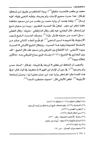 ‫ما‬‫شاءولم‬‫يثبت‬
‫محمد‬‫بن‬‫كعب‬‫فالحديث‬‫منقطع‬.")28(‫ورواه‬‫الحاكم‬‫من‬‫طريق‬‫ابن‬‫إسحاق‬،
‫ثم‬‫قال‬:‫هذا‬‫حديث‬‫صحيح‬،‫الإسناد‬‫ولم‬‫يخرجاه‬.‫وتعقّبه‬‫الذهبي‬‫بقوله‬:‫"فيه‬
‫إرسال‬.")92(‫ولغلّه‬‫يقصد‬ّ‫أن‬‫رواية‬‫محمد‬‫بن‬‫كعب‬‫عن‬‫ابن‬‫مسعود‬‫منقطعة‬
‫كما‬‫ذكر‬‫ابن‬‫حجر‬.ّ‫لكن‬‫علّة‬‫الحديث‬‫الكبرى‬:‫بريدة‬‫بن‬ّ‫سفيان‬‫شيخ‬
‫ابن‬‫إسحاق‬،‫قال‬‫البخاري‬:‫فيه‬،‫نظر‬‫وقال‬‫الدارقطني‬:‫متروك‬،‫وقال‬‫العقيلي‬
:‫سئل‬‫أحمد‬‫عن‬‫حديثه‬‫فقال‬:ْ‫بليّةأ‬.)3‫وضعّف‬‫الحديث‬‫الشيخ‬‫شعيب‬
‫الأرنؤوط‬‫في‬‫تخريّجه‬‫لسير‬‫الذهبي‬.)31(‫ثم‬‫طُبع‬‫المجلد‬‫الثاني‬‫عشر‬‫من‬
‫(السلسلة‬‫الضعيفة‬)‫وفيه‬‫هذا‬‫الحديث‬،‫وإعلال‬‫الشيخ‬‫الألباني‬!‫الحديث‬
‫ببريدة‬‫الأسلمي‬،‫أما‬‫الانقطاع‬‫بين‬‫القرظي‬‫وابن‬‫مسعود‬‫فقد‬‫قال‬‫الشيخ‬:‫"قد‬
‫روى‬‫البخاري‬‫في‬‫التاريخ‬(1611)2‫بإسناد‬‫قوي‬‫سماع‬‫القرظي‬‫منه‬،‫فالأولى‬
‫إعلاله‬‫ببريدة‬.")32(
‫والغجيب‬ّ‫أن‬‫الحافظ‬‫ابن‬‫كثير‬!‫حم‬‫أوردها‬‫في‬‫تاريخه‬،‫ثم‬‫قال‬:"‫إسناد‬‫حسن‬
‫ولم‬‫يخرجوه‬.")33(‫في‬‫حين‬ّ‫أن‬‫الإمام‬‫ابن‬‫القيم‬‫مم!ه‬‫لما‬‫ذكرها‬‫في‬‫الزاد‬:‫قال‬‫"وفي‬
‫هذه‬‫القصة‬"‫نظر‬‫ثم‬‫ذكر‬‫رواية‬‫عند‬‫ابن‬‫حبان‬‫مغايرة‬‫لها‬،‫وحسّن‬‫إسنادها‬
.)34(‫الأرنؤوط‬‫لكن‬‫الألباني‬‫قال‬:‫"ضعيف‬‫مضطرب‬("‫السْند‬.)3
8(
.(
1(
3(
4(
5(
(
)2‫المطالب‬‫العالية‬4/16()1‫المحققة‬.)16/484(
)2‫المستدرك‬.)3/52(‫وفيه‬‫تصخف‬‫شيخ‬‫ابن‬‫إسحاق‬‫من‬‫بُريدة‬‫إلى‬.‫يزيد‬
)3‫تهذيب‬‫التهذيب‬(1.)433/
)3‫سيرأعلام‬‫النبلاء‬.)2/57(
)3‫سلسلة‬‫الأحاديث‬‫الضعيفة‬،‫رقم‬:.5531
)3‫البداية‬‫والنهاية‬)5/9(‫وفيه‬:‫بُريدة‬‫عن‬‫سفيان‬.
)3‫زاد‬‫المعاد‬3/4(.)53
)3‫ضعيف‬‫موارد‬‫الضمآن‬،‫ص‬181.
218)
 