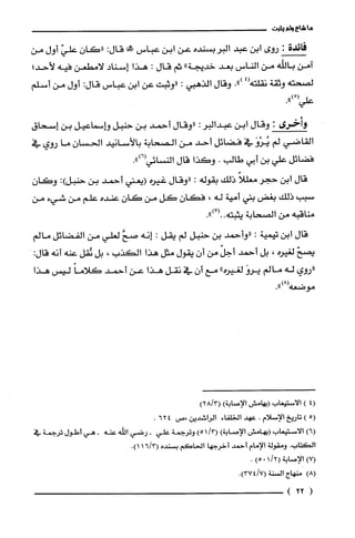 ‫ما‬‫شاع‬‫ولم‬‫يثبت‬
‫فائدة‬:‫روى‬‫ابن‬‫عبد‬‫البربسنده‬‫عن‬‫ابن‬‫عباس‬‫صفي‬:‫قال‬ّ‫"كان‬ّ‫علي‬‫أول‬‫من‬
‫آمن‬‫باللّّه‬‫من‬‫الناس‬‫بعد‬‫خديجة‬"‫ثم‬‫قال‬:‫هذا‬‫إسناد‬‫لامطعن‬‫فيه‬‫لأحد؛‬
‫لصحته‬‫وثقة‬‫نقلته‬4(.")‫وقال‬‫الذهبي‬:‫"وثبت‬‫عن‬‫ابن‬‫عباس‬:‫قال‬‫أول‬‫من‬‫أسلم‬
ْ(‫علي‬.")
‫وأخرى‬:‫وقال‬‫ابن‬‫عبدالبر‬:‫"وقال‬‫أحمد‬‫بن‬‫حنبل‬‫وإسماعيل‬‫بن‬‫إسحاق‬
‫القاضي‬‫لم‬َ‫يُرْو‬‫في‬‫فضائل‬‫أحد‬‫من‬‫الصحابة‬‫بالأسانيد‬‫الحسان‬‫ما‬‫روي‬‫في‬
‫فضائل‬‫علي‬‫بن‬‫أبي‬‫طالب‬.‫وكذا‬‫قال‬‫النسائي‬.")6(
‫قال‬‫ابن‬‫حجر‬ً‫معللا‬‫ذلك‬‫بقوله‬:‫"وقال‬‫غيره‬‫(يعتي‬‫أحمد‬‫بن‬‫حنبل‬:)ّ‫وكان‬
‫سبب‬‫ذلك‬‫بغض‬‫بني‬‫أمية‬‫له‬،‫فكان‬‫كل‬‫من‬‫كان‬‫عنده‬‫علم‬‫من‬‫شيء‬‫من‬
‫مناقبه‬‫من‬‫الصحابة‬‫يثبته‬.")7(..
‫قال‬‫ابن‬‫تيمية‬:‫"وأحمد‬‫بن‬‫حنبل‬‫لم‬‫يقل‬:‫إنه‬َّ‫صح‬‫لعلي‬‫من‬‫القضائل‬‫مالم‬
ّ‫يصح‬‫لغيره‬،‫بل‬‫أحمد‬ّ‫أجل‬‫من‬‫أن‬‫يقول‬‫مثل‬‫هذا‬‫الكذب‬،‫بل‬‫نُقل‬‫عنه‬‫أنه‬:‫قال‬
‫"روي‬‫له‬‫مالم‬َ‫يرو‬‫لغيره‬"‫مع‬‫أن‬‫في‬‫نقل‬‫هذا‬‫عن‬‫أحمد‬ً‫كلاما‬‫ليس‬‫هذا‬
‫موضعه‬.")8(
4()‫الاستيعاب‬‫(يهامش‬‫الإصابة‬))3/28(
5()‫تاريخ‬‫الإسلام‬.‫عهد‬‫الخلفاء‬‫الراشدين‬‫،ص‬462.
)6(‫الاستيعاب‬‫(بهامش‬‫الإصابة‬)/3()51‫وترُجمة‬‫علي‬-‫رضي‬‫الله‬‫عنه‬-‫هي‬‫أطول‬‫ترُجمة‬‫في‬
‫الكتاب‬.‫ومقولة‬‫الإمام‬‫أحمد‬‫أخرجها‬‫الحاكم‬‫بسْنده‬3/16(.)1
)7(‫الإصابة‬(/210)5.
)8(‫منهاج‬‫السْنة‬.)7/374(
(22)
 