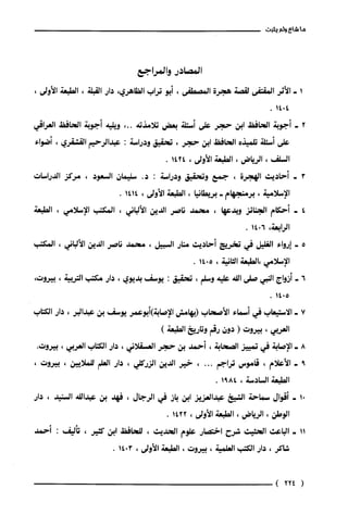 11
‫شاع‬‫ولم‬‫يثبت‬
‫المصادر‬‫وا‬‫لمراجع‬
‫الأثر‬‫المقتفى‬‫لقصة‬‫هجرة‬‫المصطفى‬،‫أبو‬‫تراب‬‫الظاهري‬،‫دار‬‫القبلة‬،‫الطبعة‬،‫الأولى‬
‫أجوبة‬‫الحافظ‬‫ابن‬‫حجر‬‫على‬‫أسئلة‬‫بعض‬‫تلامذته‬،..‫ويليه‬‫أجوبة‬‫الحافظ‬‫العراقي‬
‫على‬‫أسئلة‬‫تلميذه‬‫الحافظ‬‫ابن‬‫حجر‬،‫تحقيق‬‫ودراسة‬:‫عبدالرحيم‬‫القشقري‬،‫أضواء‬
‫السلف‬،‫الرياض‬،‫الطبعة‬‫الأولى‬،1424.
‫أحاديث‬‫الهجرة‬،‫جمع‬‫وتحقيق‬‫ودراسة‬:.‫د‬‫سليمان‬‫السعود‬،‫مركز‬‫الدراسات‬
‫الإسلامية‬،‫برمنجهام‬-‫بريطانيا‬،‫الطبعة‬‫الأولى‬،1414.
‫أحكام‬‫الجنائز‬‫وبدعها‬،‫محمد‬‫ناصر‬‫الدين‬‫الألباني‬،‫المكتب‬‫الإ‬‫سلامي‬،‫الطبعة‬
‫الرابعة‬،6014.
‫إرواء‬‫الغليل‬‫في‬‫تخريج‬‫أحاديث‬‫منار‬‫السبيل‬،‫محمد‬‫ناصر‬‫الدين‬‫الألباني‬،‫المكتب‬
‫الإسلامي‬‫،الطبعة‬‫الثانية‬،5014.
‫أزواج‬‫النبي‬‫صلى‬‫اللة‬‫عليه‬‫وسلم‬،‫تحقيق‬:‫يوسف‬‫بديوي‬،‫دار‬‫مكتب‬‫التريية‬،‫بيروت‬،
5014.
‫الّاستيعاب‬‫في‬‫أسماء‬‫الأصحاب‬‫(بهامش‬‫الإصابة‬‫)أبوعمر‬‫يوسف‬‫بن‬‫عبدالبر‬،‫دار‬‫الكتاب‬
‫العربي‬،‫بيروت‬(‫دون‬‫رقم‬‫وتاريخ‬)‫الطبعة‬
‫الإصابة‬‫في‬‫تمييز‬‫الصحابة‬،‫أحمد‬‫بن‬‫حجر‬‫العسقلاني‬،‫دار‬‫الكتاب‬‫العربي‬،‫بيروت‬.
‫الأعلام‬،‫قامّوس‬‫تراجم‬...،‫خير‬‫الدين‬‫الرركلي‬،‫دار‬‫العلم‬‫للملايين‬،‫بيروت‬،
‫الطبعة‬‫السادسة‬،8491.
‫أقوال‬‫سماحة‬‫الشيخ‬‫عبدالعزيز‬‫ابن‬‫باز‬‫في‬‫الرجال‬،‫فهد‬‫بن‬‫عبداللة‬‫السنيد‬،‫دار‬
‫الوطن‬،‫الرياض‬،‫الطبعة‬‫الأولى‬،1422.
‫الباعث‬‫الحثيث‬‫شرح‬‫اختصار‬‫علوم‬‫الحديث‬،‫للحافظ‬‫ابن‬‫كثير‬،‫تأليف‬:‫أحمد‬
‫شاكر‬،‫دار‬‫الكتب‬‫العلمية‬،‫بيروت‬،‫الطبعة‬‫الأولى‬،3014.
224)
 