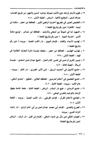 ‫ما‬‫شاع‬‫ولم‬‫يثبت‬
26-‫تقويم‬‫الأزمان‬‫لإرشاد‬‫ذوي‬‫الألباب‬‫لمعرفة‬‫مبادىء‬‫السنين‬‫والشهور‬‫من‬‫طريق‬‫الحساب‬،
‫عبداللة‬‫السليم‬،‫المطايع‬‫الأهلية‬،‫الرياض‬،‫الطبعة‬‫الأولى‬،5014.
27-‫التلخيص‬‫الحبير‬‫في‬‫تخريج‬‫أحاديث‬‫الرافعي‬‫الكبير‬،‫للحافظ‬‫ابن‬‫حجر‬،‫مكتبة‬‫ابن‬
‫تيمية‬،‫القاهرة‬(‫دون‬‫رقم‬‫وتاريخ‬)‫الطبعة‬
28-‫التمهيد‬‫لما‬‫في‬‫الموطأ‬‫من‬‫المعاني‬‫والأسانيد‬،‫للحافظ‬‫ابن‬‫عبدالبر‬،‫توزيع‬‫مكتبة‬
‫الأوس‬،‫المدّينة‬‫النبوية‬.(‫دون‬‫رقم‬‫وتاريخ‬)‫الطبعة‬
92-‫تهذيب‬‫الأسماء‬‫واللغات‬،‫للإمام‬‫النووي‬،‫دار‬‫الكتب‬‫العلمية‬،‫بيروت‬(.‫دون‬‫رقم‬
‫وتاريخ‬)‫الطبعة‬
03-‫تهذيب‬‫التهذيب‬،‫للحافظ‬‫ابن‬‫حجر‬،‫مطبعة‬‫مؤسسة‬‫دائرة‬‫المعارف‬‫النظامية‬‫في‬
‫الهند‬،‫الطبعة‬‫الأولى‬،1325.
31-‫تيسير‬‫الكريم‬‫الرحمن‬‫في‬‫تفسير‬‫كلام‬‫المنان‬،‫الشيخ‬‫عبدالرحمن‬‫السعدي‬،‫مؤسسة‬
‫الرسالة‬،‫الطبعة‬‫الثالثة‬،1417.
32-‫جامع‬‫الأصول‬‫في‬‫أحاديث‬‫الرسول‬،‫لابن‬‫الأثير‬‫الجزري‬،‫دار‬‫الفكر‬،‫بيروت‬،
‫الطبعة‬‫الأولى‬،5014.
33-‫جامع‬‫التحصيل‬‫في‬‫أحكام‬‫المراسيل‬،‫للحافظ‬‫العلائي‬،‫تحقيق‬:‫حمدي‬،‫السلفي‬
‫عالم‬‫الكتب‬،‫بيروت‬،‫الطبعة‬‫الثانية‬،7014.
34-‫جامع‬‫الترمذي‬،،‫طبع‬‫دار‬‫السلام‬،‫الرياض‬،‫الطبعة‬‫الثانية‬،‫طبعة‬‫خاصة‬‫بجهاز‬
‫الإرشاد‬‫والتوجيه‬‫بالحرس‬‫الوطني‬،.1421
35-‫الجامع‬‫لأحكام‬‫القرآن‬،‫للإمام‬‫القرطبي‬،‫دار‬‫الكتب‬‫العلمية‬،‫بيروت‬،‫الطبعة‬
‫الأولى‬،8014.
36-‫الجرح‬‫والتعديل‬،‫للإمام‬‫أبي‬‫محمد‬‫عبدالرحمن‬‫بن‬‫أبي‬‫حاتم‬‫الرازي‬،‫دار‬‫إحياء‬
‫التراث‬‫العربي‬،‫بيروت‬.
37-‫الجواب‬‫الكافي‬‫لمن‬‫سأل‬‫عن‬‫الدواء‬‫الشافي‬،‫للإمام‬‫ابن‬‫القيم‬،‫دار‬‫الرشد‬،‫الرياض‬
‫(دون‬‫رقم‬‫وتاريخ‬)‫الطبعة‬
(226)
 