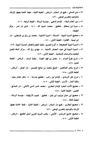 ‫ما‬‫شاع‬‫ولم‬‫يثبت‬
52-‫سنن‬‫النسائي‬،‫طبع‬‫دار‬‫السلام‬،‫الرياض‬،‫الطبعة‬‫الثانية‬،‫طبعة‬‫خاصة‬‫بجهاز‬‫الإرشاد‬
‫والتوجيه‬‫بالحرس‬‫الوطني‬،.1421
53-‫سير‬‫أعلام‬‫النبلاء‬،‫للإمام‬‫الذهبي‬،‫مّؤسسة‬‫الرسالة‬،‫الطبعة‬‫الرابعة‬،6014.
54-‫سيرة‬‫ابن‬‫إسحاق‬،‫تحقيق‬:‫محمد‬ّ‫حميد‬‫الله‬،1014،‫(دون‬‫دار‬‫نشر‬،‫ورقم‬
)‫الطبعة‬
55-‫صحيح‬‫السيرة‬‫النبوبة‬،‫المسمّاة‬:‫السيرة‬‫الذهبية‬،‫محمد‬‫بن‬‫رزق‬‫بن‬‫طرهوني‬،‫دار‬
‫ابن‬‫تيمية‬،‫القاهرة‬،‫الطبعة‬‫الأولى‬،0141.
56-‫السيرة‬‫النبوية‬‫الصحيحة‬،‫د.أكرم‬‫العمري‬،‫مكتبة‬‫العلوم‬‫والحكم‬‫،المدينة‬‫النبؤية‬.1412،
57+‫السيرة‬‫النبوية‬‫في‬‫ضوء‬‫المصادر‬‫الأصلية‬،.‫د‬‫مهدي‬‫رزق‬‫الله‬،‫مركز‬‫الملك‬‫فيصل‬
‫للبحوث‬‫والدراسات‬‫الإسلامية‬،‫الطبعة‬‫الأولى‬،1412.
58-‫شرح‬‫بلوغ‬‫المرام‬،.‫د‬‫سلمان‬‫بن‬‫فهد‬‫العودة‬،‫مكتبة‬"‫الرشد‬،‫الرياض‬،‫الطبعة‬
‫الثانية‬،1427.
95-‫شرح‬‫رياض‬‫الصالحين‬،‫الشخ‬‫محمد‬‫بن‬‫صالح‬‫العثيمين‬،‫دار‬‫الوطن‬،‫الرياض‬،
‫الطبعة‬‫الأولى‬،1415.
06-‫شرح‬‫علل‬‫الترمذي‬،‫للإمام‬‫ابن‬‫رجب‬،‫تحقيق‬‫ودراسة‬:.‫د‬‫ماهر‬‫همام‬،‫سعيد‬
‫مكتبة‬‫المنار‬،‫الأردن‬،‫الطبعة‬‫الأولى‬،7014.
61-‫صحيح‬‫الأدب‬‫المفرد‬‫للإمام‬‫البخاري‬،ّ‫محمد‬‫ناصر‬‫الدين‬‫الألباني‬،‫دار‬،‫الصدّيق‬
‫الجبيل‬،‫الطبعة‬‫الثانية‬،1415.
62-‫صحيح‬‫ابن‬‫حبان‬‫بترتيب‬‫ابن‬‫بلبان‬،‫تحقيق‬:‫شعيب‬‫الأرنؤوط‬،‫مّؤسسة‬،‫الرسالة‬
‫الطبعة‬‫الثالثة‬،1418.
63-‫صحيح‬‫البخاري‬،‫طبع‬‫دار‬‫السلام‬،‫الرياض‬،‫الطبعة‬‫الثانية‬،َ‫طبعة‬‫خاصة‬‫بجهاز‬
‫الإرشاد‬‫والتوجيه‬‫بالحرس‬‫الوطني‬،1421.
64-‫صحيح‬‫جامع‬‫الترمذي‬،‫الألباني‬،‫مكتب‬‫التربية‬‫العربي‬‫لدول‬‫الخليج‬،‫الرياض‬،
‫الطبعة‬‫الأولى‬،9014.
(228)
 