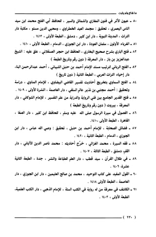 ‫ما‬‫شاع‬‫ولم‬‫يثبت‬
8.-‫عيون‬‫الأثر‬‫في‬‫فنون‬‫المغازي‬‫وال!ثعمائل‬‫والسير‬،‫للحافظ‬‫أبي‬‫الفتح‬‫محمد‬‫ابن‬‫سيد‬
‫الناس‬‫اليعمري‬،‫تحقيق‬:‫مجمد‬‫العيد‬‫الخطراوي‬،‫ومحيي‬‫الدين‬‫مستو‬،‫مكتبة‬‫دار‬
‫التراث‬،‫المدينة‬‫النبوية‬،‫دار‬‫ابن‬‫كثير‬،‫دمشق‬،‫الطبعة‬‫الأولى‬،1413.
81-‫الغرباء‬‫الأولون‬،‫سلمان‬‫العودة‬،‫دار‬‫ابن‬‫الجوزي‬،‫الدمام‬،‫الطبعة‬‫الأولى‬،0141.
82-‫فتح‬‫الباري‬‫بشرح‬‫صحيح‬‫البخاري‬،‫الحافظ‬‫ابن‬‫حجر‬‫العسقلاني‬،‫علق‬‫علية‬:‫الشعخ‬
‫عبدالعزيز‬‫بن‬‫باز‬،‫دار‬‫المعرفة‬(‫دون‬‫رقم‬‫وتاريخ‬)‫الطبعة‬
83-‫الفتح‬‫الرياني‬‫لترتيب‬‫مسند‬‫الإمام‬‫أحمد‬‫بن‬‫حنبل‬‫الشيباني‬،‫أحمد‬‫عبدالرحمن‬،‫البنا‬
‫دار‬‫إحياء‬‫التراث‬‫العربي‬،‫الطبعة‬‫الثانية‬(‫دون‬)‫تاريخ‬
84-‫الفتح‬‫السماوي‬‫بتخريج‬‫أحاديث‬‫تفسير‬‫القاضي‬‫البيضاوي‬،‫للإمام‬‫المناوي‬،‫دراسة‬
‫وتحقيق‬:‫أحمد‬‫مجتبي‬‫بن‬‫نذير‬‫عالم‬‫السلفي‬،‫دار‬‫العاصمة‬،‫النشرة‬‫الأولى‬،9014.
85-‫فتح‬‫القدير‬‫الجامّع‬‫بين‬‫فني‬‫الرواية‬‫والدراية‬‫من‬‫علم‬‫التفسير‬،‫للإمام‬‫الشوكاني‬،‫دار‬
‫المعرفة‬،‫بيروت‬(‫دون‬‫رقم‬‫وتاريخ‬)‫الطبعة‬
86-‫الفصول‬‫في‬‫سيرة‬‫الرسول‬‫صلى‬‫الله‬‫علية‬‫وسلم‬،‫للحافظ‬‫ابن‬‫كثير‬،‫دار‬،‫الصفا‬
‫القاهرة‬،‫الطبعة‬‫الأولى‬.0141،
87-‫فضائل‬‫الصحابة‬،‫للإمام‬‫أحمد‬‫بن‬‫حنبل‬،‫تحقيق‬:‫وصي‬‫الله‬‫عباس‬،‫دار‬‫ابن‬
‫الجوزي‬،‫الدمام‬،‫الطبعة‬‫الثانية‬،0142.
88-‫فقه‬‫السيرة‬،‫محمد‬‫الغزالي‬،‫خرّج‬‫أحاديثة‬:‫محمد‬‫ناصر‬‫الدين‬‫الألباني‬،‫دار‬
‫القلم‬،‫دمشق‬،‫الطبعة‬‫الثالثة‬،7014.
98-‫في‬‫ظلال‬‫القرآن‬،‫سيد‬‫قطب‬،‫دار‬‫العلم‬‫للطباعة‬‫والنشر‬،‫جدة‬،‫الطبعة‬‫الثانية‬
‫عشرة‬،6014.
09-‫القول‬ّ‫المفيد‬‫على‬‫كتاب‬‫التوحيد‬،‫محمد‬‫بن‬‫صالح‬‫العثيمين‬،‫دار‬‫ابن‬‫الجوزي‬،‫دار‬
‫العاصمة‬،‫الطبعة‬‫الأولى‬1418.
19-‫الكاشف‬‫في‬‫معرفة‬‫من‬‫له‬‫رواية‬‫في‬‫الكتب‬‫الستة‬،‫للإمام‬‫الذهبي‬،‫دار‬‫الكتب‬،‫العلمية‬
‫الطبعة‬‫الأولى‬،3014.
(023)
 