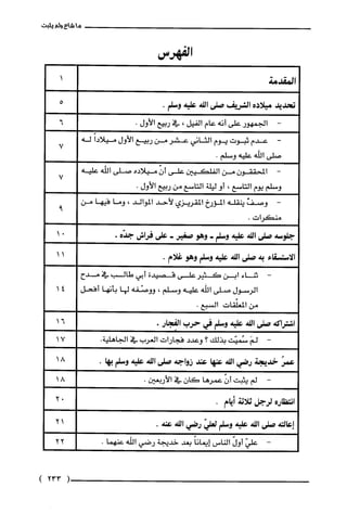 ‫ما‬‫شاع‬‫ولم‬‫يثبت‬
‫ا‬‫لفهرس‬
‫المقدمة‬
‫تحديد‬‫ميلاده‬‫الشريف‬‫صلى‬‫الله‬‫عليه‬.‫وسلم‬
-‫الجمهور‬‫على‬‫أنه‬‫عام‬‫القيل‬،‫في‬‫ربيع‬‫الأول‬.
-‫عدم‬‫ثبوت‬‫يوم‬‫الثاني‬‫عشر‬‫من‬‫ربيع‬‫الأول‬ً‫ميلادا‬‫له‬
‫صلى‬‫اللّه‬‫عليه‬.‫وسلم‬
-‫المحققون‬‫من‬‫القلكيين‬‫على‬ّ‫أن‬‫ميلاده‬‫صلى‬‫اللّه‬‫عليه‬
‫وسلم‬‫يوم‬‫التاسع‬،‫أو‬‫ليلة‬‫التاسع‬‫من‬‫ربيع‬‫الأول‬.
-‫وصف‬‫ينقله‬‫المؤرخ‬‫المقريزي‬‫لأحد‬‫الموالد‬،‫وما‬‫فيها‬‫من‬
‫منكرات‬.
‫جلوسة‬‫صلى‬‫الله‬‫علية‬‫وسلم‬-‫وهو‬‫صغير‬-‫على‬‫فراس‬‫جدّّه‬.
‫الّاستسقاء‬‫به‬‫صلى‬‫الله‬‫عليه‬‫وسلم‬‫وهو‬‫غلام‬.
-‫ثناء‬‫ابن‬‫كثير‬‫على‬‫قصيدة‬‫أبي‬‫طالب‬‫في‬‫مدح‬
‫الرسول‬‫صلى‬‫الله‬‫عليه‬‫وسلم‬،‫ووصْقة‬‫لها‬‫بأنها‬‫أفحل‬
‫من‬‫المعلّقات‬.‫السبع‬
‫اشتراكه‬‫صلى‬‫الله‬‫عليه‬‫وسلم‬‫في‬‫حرب‬‫الفجار‬.
-َ‫لم‬‫سُميت‬‫بذلك‬‫؟‬‫وعدد‬‫فجارات‬‫العرب‬‫في‬.‫الجاهلية‬
ُ‫عمر‬‫خدّيجة‬‫رضي‬‫الله‬‫عنها‬‫عند‬‫زواجة‬‫صلى‬‫الله‬‫علية‬‫وسلم‬.‫بها‬
-‫لم‬‫يثبت‬ّ‫أن‬‫عمرها‬‫كان‬‫في‬.‫الأربعين‬
‫انتظاره‬‫لرجل‬‫ثلاثة‬‫أيام‬.
‫إعالته‬‫صلى‬‫الله‬‫علية‬‫وسلم‬ّ‫لعلي‬‫رضي‬‫الله‬.‫عنة‬
-ّ‫علي‬ّ‫أول‬‫الناس‬ً‫إيمانا‬‫بعد‬‫خديّجة‬‫رضي‬‫الله‬.‫عنهما‬
14
16
17
18
18
02
21
22
(233)
 