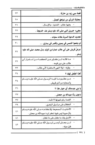 ‫ما‬‫شاع‬‫ولم‬‫يثبت‬
‫قصة‬‫سبي‬‫زيد‬‫بن‬.‫حارثة‬
‫محاولة‬‫التردّي‬‫من‬‫شواهق‬‫الجبال‬.
‫وفيها‬‫علتان‬:‫الشذوذ‬،‫والإرسال‬.
‫مجيء‬‫جبريل‬‫النبي‬‫صلى‬‫الله‬‫عليه‬‫وسلم‬‫عند‬.‫خديجة‬
‫تحديد‬‫الدعوة‬‫السربة‬‫بثلاث‬‫سنوات‬.
‫لو‬‫وضعوا‬‫الشمس‬‫في‬‫يميني‬‫والقمر‬‫في‬‫يساري‬...
ُ‫عرض‬‫قربش‬‫على‬‫أبي‬‫طالب‬‫عمارة‬‫بن‬‫الوليد‬‫بدل‬‫محمد‬‫صلى‬‫الله‬‫عليه‬
.‫وسلم‬
-‫ما‬‫قاله‬‫ابن‬‫كثيرعن‬‫الحكمة‬‫من‬‫استمرار‬‫أبي‬
‫طالب‬‫على‬‫دين‬.‫قومه‬
‫وقوله‬:‫لولا‬‫النهي‬‫لاستغفرُنا‬‫لأبي‬.‫طالب‬
‫أهذا‬‫الجُعل‬‫إلهك؟‬
-‫من‬‫عظيم‬‫ما‬‫لقيه‬‫الرسول‬‫صلى‬‫الله‬‫عليه‬‫وسلم‬
‫وأصحابه‬‫من‬‫أذى‬.‫قريش‬
‫يا‬‫بني‬‫عبدمناف‬‫أي‬‫جوار‬‫هذا‬‫؟‬
‫دعوى‬‫ردّة‬‫عبيدالله‬‫بن‬.‫جحش‬
-‫القصة‬‫رغم‬‫شهرتها‬‫لا‬.‫تثيت‬
-‫الكلام‬‫على‬‫مراسيل‬‫الزهري‬.
-‫الأحاديث‬‫الصحيحة‬‫في‬‫نكاحه‬‫صلى‬‫اللّه‬‫عليه‬‫وسلم‬
ّ‫بأم‬‫حييية‬‫ليس‬‫فيها‬‫ذكر‬‫لردة‬‫عييدالله‬‫بن‬.‫جحش‬
-‫الأصل‬‫بقاء‬‫ما‬‫كان‬‫على‬‫ما‬‫كان‬.
-‫ابن‬‫جحش‬‫أوصى‬‫لرسول‬‫الله‬‫صلى‬‫اللْه‬‫عليه‬‫وسلم‬
‫قيل‬.‫موته‬
(234)
23
25
26
27
92
03
32
32
33
34
34
36
37
37
93
41
41
42
 