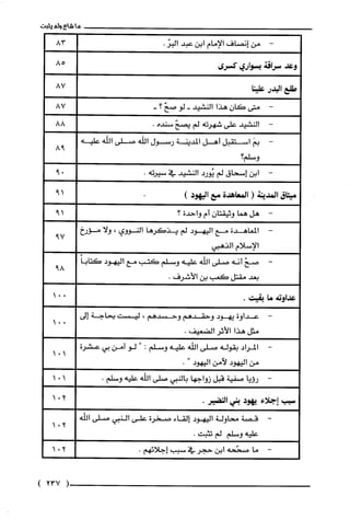 -‫من‬‫إنصاف‬‫الإمام‬‫ابن‬‫عبد‬.ّ‫البر‬
‫وعد‬‫سراقة‬‫بسواري‬‫كسرى‬
‫طلع‬‫البدر‬‫علينا‬
‫متى‬‫كان‬‫هذا‬‫النشيد‬-‫لو‬ّ‫صح‬‫؟‬-
‫النشيد‬‫على‬‫شهرته‬‫لم‬ّ‫يصح‬‫سنده‬.
َ‫بم‬‫استقبل‬‫أهل‬‫المدينة‬‫رسول‬‫الله‬‫صلى‬‫اللّه‬‫عليه‬
‫وسلم؟‬
‫ابن‬‫إسحاق‬‫لم‬‫يُورد‬‫النشيد‬‫في‬.‫سيرته‬
‫ما‬‫شاع‬‫ولم‬‫يثبت‬
-
85
87
87
88
98
‫ميثاق‬‫المدينة‬(‫المعاهدّة‬‫مع‬‫اليهود‬)
-‫هل‬‫هما‬ّ‫وثيقتان‬‫أم‬‫واحدة‬‫؟‬
-‫المعاهدة‬‫مح‬‫اليهود‬‫لم‬‫يذكرها‬‫النووي‬،‫ولا‬‫مؤرخ‬
‫الإسلام‬‫الذهبي‬
-ّ‫صح‬‫أنه‬‫صلى‬‫اللّه‬‫عليه‬‫وسلم‬‫كتب‬‫مح‬‫اليهود‬ً‫كتابا‬
‫بعد‬‫مقتل‬‫كعب‬‫بن‬‫الأشرف‬.
‫عداوته‬‫ما‬.‫بقيت‬
‫عداوة‬‫يهود‬‫وحقدهم‬‫وحسدهم‬،‫ليست‬‫بحاجة‬‫إلى‬
‫مثل‬‫هذا‬‫الأثر‬.‫الضعيف‬
‫المراد‬‫بقوله‬‫صلى‬‫اللّه‬‫عليه‬‫وسلم‬:"‫لو‬‫آمن‬‫بي‬‫عشرة‬
‫من‬‫اليهود‬‫لآمن‬‫اليهود‬".
‫رؤيا‬‫صفية‬‫قبل‬‫زواجها‬‫بالنبي‬‫صلى‬‫اللّه‬‫عليه‬.‫وسلم‬
‫سبب‬‫إجلاء‬‫يهود‬‫بني‬.‫النضير‬
-‫قصة‬‫محاولة‬‫اليهود‬‫إلقاء‬‫صخرة‬‫على‬‫النبي‬‫صلى‬‫اللّه‬
‫عليه‬‫وسلم‬‫لم‬.‫تثبت‬
-‫ما‬‫صحّحه‬‫ابن‬‫حجر‬‫في‬‫سبب‬.‫إجلائهم‬
19
19
79
89
201
201
201
(237)
 