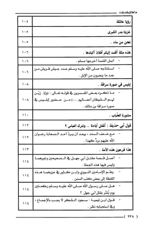 ‫ما‬‫شاع‬‫ولم‬‫يثبت‬
‫رؤيا‬‫عاتكة‬
‫غزوة‬‫بدر‬‫الكبرى‬
‫نحن‬‫مّن‬‫ماء‬.
‫هذه‬‫مكة‬‫ألقت‬‫إليكم‬‫أفلاذ‬.‫أكبادها‬
-‫أصل‬‫القصة‬‫أخرجها‬.‫مسلم‬
-‫استنتاجه‬‫صلى‬‫اللّه‬‫عليه‬‫وسلم‬‫عدد‬‫جيش‬‫قريش‬‫من‬
‫عدد‬‫ما‬‫ينحرون‬‫من‬.‫الإبل‬
‫إبليس‬‫في‬‫صورة‬.‫سراقة‬
-‫ما‬‫ذكره‬‫بعض‬‫المفسرين‬‫في‬‫قوله‬‫تعالى‬:‫(وإذ‬‫زيَّن‬
‫لهم‬‫الشيطان‬‫أعمالهم‬)....‫من‬‫حضور‬‫إبليس‬‫في‬
‫صورة‬‫سراقة‬‫بن‬.‫مالك‬
‫مشورة‬‫الحُباب‬.
‫قول‬‫أبي‬‫حذيفة‬:‫أنقتل‬‫آباءنا‬..‫ونترك‬‫العباس‬‫؟‬
-‫مع‬‫ضعف‬‫السند‬،‫يبعد‬‫أن‬َ‫يرد‬‫أحد‬‫الصحابة‬‫رضوان‬
‫الله‬‫عليهم‬ّ‫برد‬‫كهذا‬.
‫هذا‬‫فرعون‬‫هذه‬.‫الأمة‬
-‫أصل‬‫قصة‬‫مقتل‬‫أبي‬‫جهل‬‫في‬‫الصحيحين‬‫وغيرهما‬
‫وليس‬‫فيها‬‫هذه‬.‫الجملة‬
‫وهْم‬‫الإمامين‬‫النووي‬‫وابن‬‫كثيرفي‬‫عزوهما‬‫هذه‬
‫اللفظة‬‫إلى‬‫بعض‬‫كتب‬.‫السنن‬
-‫هل‬‫صلى‬‫رسول‬‫اللّه‬‫صلى‬‫اللّه‬‫عليه‬‫وسلم‬‫ركعتين‬
‫يوم‬‫بُشّر‬‫بقتل‬‫أبي‬‫جهل؟‬
-‫قول‬‫ابن‬‫تيمية‬:‫سجود‬‫الشكر‬‫لا‬‫يجب‬‫بالإجماع‬،
‫وفي‬‫استحبابه‬.‫ذظر‬
(238)
11
11
11
11
11
11
 