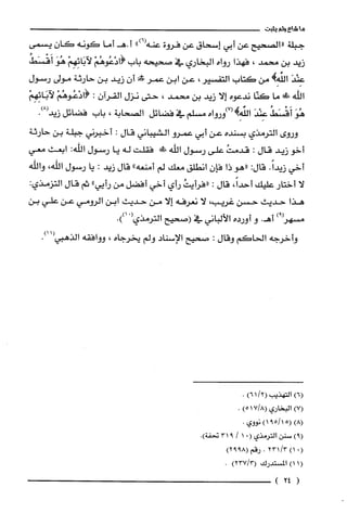 ‫ماشاءولم‬‫يثبت‬
‫جبلة‬‫"الصحيح‬‫عن‬‫أبي‬‫إسحاق‬‫عن‬‫فروة‬")6(‫عنه‬‫أ‬‫.هـأما‬‫كونه‬‫كَان‬‫يسمى‬
‫زيد‬‫بن‬‫محمد‬،‫فهذا‬‫رواه‬‫البخاري‬‫في‬‫صحيحه‬‫باب‬1(ْ‫دْعُوهُم‬ْ‫لآبَائِهِم‬َ‫هُو‬ُ‫أَقْسَط‬
َ‫عِنْد‬)ِ‫الفه‬‫من‬‫كتاب‬،ُ‫التقسير‬‫عن‬‫ابن‬‫عمر‬!‫أن‬‫زيد‬‫بن‬‫حارثة‬‫مولى‬‫رسول‬
‫اللّّه‬!‫!ل‬‫ما‬‫كنّا‬‫ندعوه‬‫إلا‬‫زيد‬‫بن‬‫محمد‬،‫حتى‬‫نزل‬‫القرآن‬:1(ْ‫دْعُوهُم‬ْ‫لاَبَائِهِم‬
َ‫هُو‬ُ‫أَقْسَط‬َ‫عِنْد‬‫الفهِ!(7)ورواه‬‫مسلّم‬‫في‬‫فضائل‬‫الصحابة‬،‫باب‬‫فضائل‬.)8(‫زيد‬
‫وروى‬‫الترمذي‬‫بسنده‬‫عن‬‫أبي‬‫عمرو‬‫الشيباني‬‫قال‬:‫أخبرني‬‫جبلة‬‫بن‬‫حارثة‬
‫أخو‬‫زيد‬‫قال‬:ُ‫قدمت‬‫على‬‫رسول‬‫اللّّه‬!‫ط‬‫فقلت‬‫له‬‫يا‬‫رسول‬‫الله‬:‫ابعث‬‫معي‬
‫أخي‬.ً‫زيدا‬:‫قال‬‫"هو‬‫ذا‬‫فإن‬‫انطلق‬‫معك‬‫لم‬‫أمنعه‬"‫قال‬‫زيد‬:‫يا‬‫رسول‬،‫اللّّه‬‫واللّّه‬
‫لا‬‫أختار‬‫عليك‬،ً‫أحدا‬‫قال‬:ُ‫"فرأيت‬‫رأي‬‫أ‬‫خي‬‫أفضل‬‫من‬‫رأيي‬"‫ثم‬‫قال‬:‫التزمذي‬
‫هذا‬‫حديث‬‫حسن‬‫غريب‬،‫لا‬‫نعرفه‬‫إلا‬‫من‬‫حديث‬‫ابن‬‫الرومي‬‫عن‬‫علي‬‫بن‬
‫مسهز‬)9.‫أهـ‬‫و‬‫أورده‬‫الألباني‬‫في‬‫(صحيح‬‫الترمذي‬.))01(
‫واخرجه‬‫الحاكم‬‫وقال‬:‫صحيح‬‫الإسناد‬‫ولم‬‫يخرجاه‬،‫ووافقه‬‫الذهبي‬.)11(
)6(‫التهذيب‬(/21)6.
)7(‫البخاري‬8/7(1)5.
)8(5(15/91)‫نووي‬.
)9(‫سنن‬‫الترمذي‬(.1/931‫تحفة‬.)
(.)1/3231.‫رقم‬8992()
(1)1‫المستدرك‬)3/237(.
(24)
 