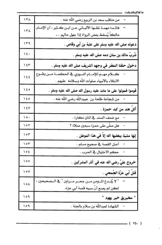 ‫ما‬‫شاع‬‫ولم‬‫يثبت‬
-‫من‬‫مناقب‬‫سعد‬‫بن‬‫الربيع‬‫رضي‬‫الله‬.‫عنه‬
-‫فائدة‬‫مهمة‬‫نقلها‬‫الألباني‬‫عن‬‫ابن‬‫كثير‬،‫أن‬‫الإمام‬
ً‫مالكا‬‫يُسقط‬‫بعض‬‫الرواة‬‫إذا‬‫جهل‬‫حالهم‬...
‫دعوته‬‫صلى‬‫اللة‬‫عليه‬‫وسلم‬‫على‬‫عتبة‬‫بن‬‫أبي‬‫وقاص‬.
ُ‫شُرب‬‫مالك‬‫بن‬‫سنان‬‫دمة‬‫صلى‬‫اللة‬‫عليه‬.‫وسلم‬
‫دخول‬‫حلقتا‬‫المغفر‬‫في‬‫وجهه‬‫الشريف‬‫صلى‬‫اللة‬‫عليه‬.‫وسلم‬
-‫كلام‬‫مهم‬‫للامام‬‫النووي‬‫في‬‫الحكمة‬‫من‬‫وقوع‬
‫الابتلاء‬‫بالأنبياء‬‫صلوات‬‫اللّه‬‫وسلامه‬.‫عليهم‬
‫قومّوا‬‫فموتوا‬‫على‬‫ما‬‫مات‬‫عليه‬‫رسول‬‫اللة‬‫صلى‬‫اللة‬‫علية‬.‫وسلم‬
-‫من‬‫شجاعة‬‫طلحة‬‫بن‬‫عبيداللّه‬‫رضي‬‫الله‬.‫عنه‬
ُ‫أكل‬‫هند‬‫من‬‫كبد‬‫حمزة‬.
-‫مع‬‫ضعف‬‫السند‬‫في‬‫المتن‬‫نكارة‬.
-‫هل‬‫صلّى‬‫على‬‫حمزة‬‫سبعين‬‫صلاة‬‫؟‬
‫إنها‬‫مشية‬‫يبغضها‬‫اللة‬‫إلّا‬‫في‬‫هذا‬.‫الموطن‬
-‫أصل‬‫القصة‬‫في‬‫صحيح‬.‫مسلم‬
-‫حكم‬‫الاختيال‬‫في‬‫الحرب‬.
‫خروج‬ّ‫علي‬‫رضي‬‫اللة‬‫عنة‬‫في‬‫آثار‬.‫المشركين‬
ُ‫قتل‬‫أبي‬‫عزّة‬.‫الجُمحي‬
"‫لا‬‫يُلدغ‬‫المؤمن‬‫من‬‫جحر‬‫مرتين‬"‫في‬،‫الصحيحين‬
‫لكن‬‫لم‬‫يصح‬ّ‫أن‬‫سببه‬‫قصة‬‫أبي‬.‫عزة‬
‫مخيريق‬‫خير‬‫يهود‬"
-‫الشهادة‬‫لعبداللّه‬‫بن‬‫سلام‬.‫بالجنة‬
(024)
138
138
913
14"
143
144
145
145
147
015
152
153
153
154
155
157
158
915
915
 