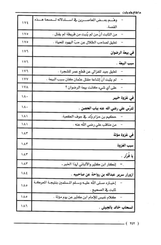 ‫ما‬‫شاع‬‫ولم‬‫يثبت‬
-‫وهْم‬‫بعض‬‫المعاصرين‬‫في‬‫استدلاله‬‫لصحة‬‫هذه‬
.‫القصة‬
‫من‬‫الثابت‬ّ‫أن‬‫من‬‫لم‬‫يُنبت‬‫من‬‫قريظة‬‫لم‬.‫يقتل‬
‫تعليق‬‫لصاحب‬‫الظلال‬‫عن‬ّ‫حب‬‫اليهود‬‫للحياة‬.
‫في‬‫بيعة‬‫الرضوان‬
‫سبب‬.‫البيعة‬
-‫تعليق‬‫جيد‬‫للغزالي‬‫عن‬‫قطع‬‫عمر‬‫للشجرة‬.
-‫لم‬‫يثبت‬ّ‫أن‬‫إشاعة‬‫مقتل‬‫عثمان‬‫كان‬‫سبب‬.‫البيعة‬
-‫على‬‫أي‬‫شيء‬‫كانت‬‫بيعة‬‫الرضوان‬‫؟‬
‫في‬‫غزوة‬‫خيبر‬
‫تترّس‬‫علي‬‫رضي‬‫النه‬‫عنة‬‫بباب‬.‫الحصن‬
-‫حكيم‬‫بن‬‫حزام‬‫وُلد‬‫في‬‫جوف‬.‫الكعبة‬
-‫من‬‫مناقب‬‫علي‬‫رضي‬‫اللّه‬.‫عنه‬
‫فى‬‫غزوة‬‫مّؤتة‬
‫سبب‬‫الغزوة‬
‫يا‬‫فُرار‬.
--‫إنكار‬‫ابن‬‫كثيروالألباني‬‫لهذا‬.‫الخبر‬
‫ازورار‬‫سرير‬‫عبدالنه‬‫بن‬‫رواحة‬‫عن‬.‫صاحبيه‬
-‫إخباره‬‫صلى‬‫اللّه‬‫عليه‬‫وسلم‬‫المسلمين‬‫بنتيجة‬‫المعركة‬
‫ثابت‬‫في‬.‫الصحيح‬
-‫كلام‬‫نفيس‬‫للامام‬‫ابن‬‫كثيرعن‬‫يوم‬.‫مؤتة‬
‫انسحاب‬‫خالد‬.‫بالجيش‬
(242)
174
175
175
176
176
176
177
178
018
018
181
181
183
183
183
183
184
185
185
186
 