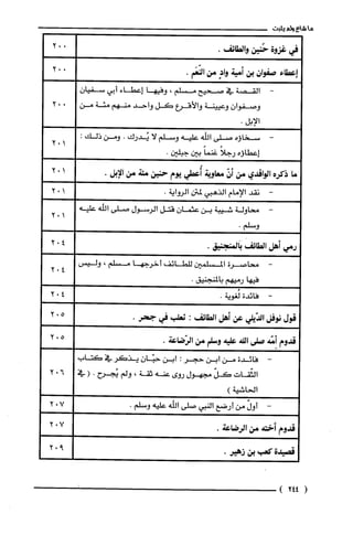 ‫ما‬‫شاع‬‫ولم‬‫يثبت‬
‫في‬‫غزوة‬‫حُنين‬.‫والطائف‬
‫إعطاء‬‫صفوان‬‫بن‬‫أمية‬ٍ‫واد‬‫من‬.‫النّعَم‬
-‫القصة‬‫في‬‫صحيح‬‫مسلم‬،‫وفيها‬‫إعطاء‬‫أبي‬‫سفيان‬
‫وصفوان‬‫وعيينة‬‫والأقرع‬‫كل‬‫واحد‬‫منهم‬‫مئة‬‫من‬
.‫الإبل‬
-‫سخاؤه‬‫صلى‬‫اللّه‬‫عليه‬‫وسلم‬‫لا‬‫يُدرك‬.‫ومن‬:‫ذلك‬
‫إعطاؤه‬ً‫رجلا‬ً‫غنما‬‫بين‬.‫جبلين‬
‫ما‬‫ذكره‬‫الواقدي‬‫من‬ّ‫أن‬‫معاوية‬‫أُعطي‬‫يوم‬‫حنين‬‫مئة‬‫من‬.‫الإبل‬
-‫نقد‬‫الإمام‬‫الذهبي‬‫لمتن‬.‫الرواية‬
-‫محاولة‬‫شيبة‬‫بن‬‫عثمان‬‫قتل‬‫الرسول‬‫صلى‬‫الله‬‫عليه‬
.‫وسلم‬
‫رمي‬‫أهل‬‫الطائف‬.‫بالمنجنيق‬
-‫محاصرة‬‫المسلمين‬‫للطائف‬‫أخرجها‬‫مسلم‬،‫وليس‬
‫فيها‬‫رميهم‬.‫بالمنجنيق‬
-‫فائدة‬.‫لُغوية‬
‫قول‬‫نوفل‬‫الدّيلي‬‫عن‬‫أهل‬‫الطائف‬:‫ثعلب‬‫في‬.‫جحر‬
‫قدوم‬‫أمّّة‬‫صلى‬‫اللة‬‫عليه‬‫وسلم‬‫من‬.‫الرّضاعة‬
-‫فائدة‬‫من‬‫ابن‬‫حجر‬:‫ابن‬‫حبّان‬‫يذكر‬‫في‬‫كتاب‬
‫الثّقات‬ّ‫كل‬‫مجهول‬‫روى‬‫عنه‬‫ثقة‬،‫ولم‬‫يُجرح‬.(‫في‬
)‫الحاشية‬
-ّ‫أول‬‫من‬‫أرضع‬‫النبي‬‫صلى‬‫اللّه‬‫عليه‬.‫وسلم‬
‫قدوم‬‫أختة‬‫من‬.‫الرضاعة‬
‫قصيدة‬‫كعب‬‫بن‬.‫زهير‬
(244)
102
102
102
102
402
402
402
502
502
602
702
702
2"9
 