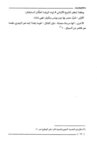 ‫ما‬‫شاع‬‫ولم‬‫يثبت‬
‫وكذا‬‫ذكر‬‫الشيخ‬‫الألباني‬‫!ه‬‫لهذه‬‫الزبادة‬‫الغلّتّان‬‫السابقتان‬:
‫الأولى‬:‫تفرّد‬‫معمر‬‫بها‬ّ‫دون‬‫يونس‬،‫وعُقيل‬‫فهي‬‫شاذة‬.
‫الأخرى‬:‫أنها‬‫مرسلة‬‫معضلة‬،ّ‫فإن‬‫القائل‬:‫"فيما‬"‫بلغنا‬‫إنما‬‫هو‬‫الزهري‬‫كما‬
‫هو‬‫ظاهر‬‫من‬‫السياق‬..)3(."
)!‫أ‬‫دفاع‬‫عن‬‫ألج!يث‬‫النبوي‬‫والسْيوة‬1‫الرُد‬‫على‬‫البوط!أ‬‫ص‬41.
(26)
 