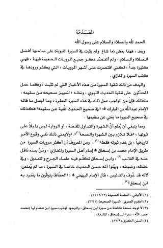 ّ‫المقَد‬‫مَة‬
‫الحمد‬‫للّه‬‫والصلاة‬‫والسلام‬‫على‬‫رسول‬‫اللّه‬
‫وبعد‬،‫فهذا‬‫بعض‬‫(ما‬‫شاع‬‫ولم‬‫يثبت‬‫في‬‫السيرة‬‫النبوية‬)‫على‬‫صاحبها‬‫أفضل‬
‫الصلاة‬‫والسلام‬،‫ولم‬‫أتقصّد‬‫ذكر‬‫جميع‬‫المرويات‬‫الضعيفة‬‫فيها‬،‫فهي‬
‫كثيرة‬ً‫جدا‬،‫لكثي‬‫اقتصرت‬‫على‬‫أ‬2ُ‫شهر‬‫المرويّات‬،‫التي‬‫يكثر‬‫ورودها‬‫في‬
‫كتب‬‫السْيرة‬‫والمغازي‬.
‫والهدف‬‫من‬‫ذلك‬‫تنقية‬‫السيرة‬‫من‬‫هذه‬‫الأخبار‬‫التي‬‫لم‬‫تثبت‬،‫وكما‬‫عمل‬
ّ‫المحدّثون‬‫على‬‫تنقية‬‫الحديث‬‫النبوي‬،‫ونخله‬‫؛‬‫لتمييز‬‫صحيحه‬‫من‬،‫سقيمه‬
‫كذلك‬ّّ‫فإن‬‫من‬‫الواجب‬‫عمل‬‫ذلك‬‫في‬‫هذه‬‫السيرة‬‫العطرة‬،‫وما‬‫أجمل‬‫ما‬‫قاله‬
‫الإمام‬‫عبدالله‬‫بن‬‫المبارك‬:‫!ه‬‫"في‬‫صحيح‬‫الحديث‬‫غُنية‬‫عن‬‫سقيمه‬"‫فكذلك‬
‫في‬‫صحيح‬‫السْيرة‬‫ما‬‫يغني‬‫عن‬.‫ستقيمها‬
‫ومما‬‫ينبغي‬ّ‫أن‬‫يُعلم‬‫أن‬‫الشهرة‬‫وألتداول‬‫للقصة‬،‫أو‬‫الرواية‬‫ليس‬ً‫دليلا‬‫على‬
‫ثبوتها‬،‫"فلا‬‫تلازم‬‫بين‬‫الشهرة‬‫والصحة‬.")1(‫"ولايعني‬‫ذلك‬‫نفي‬‫وقوع‬‫الأمر‬
ً‫تاريخيا‬،‫يل‬‫عدم‬‫ثبوته‬"‫فقط‬)2(،‫ومن‬‫المعروف‬‫أن‬‫أكثر‬‫مرويات‬‫السْيرة‬‫من‬
‫طريق‬‫الإمام‬‫محصد‬‫بن‬‫إسحاق‬‫ول‬‫إمام‬‫أهل‬‫السيرة‬‫والمغازي‬،ْ‫ومَن‬‫بعده‬‫ناقل‬
‫عنه‬‫في‬‫الغالب‬)3(،‫وابن‬‫إسحاق‬‫تكلّم‬‫فيه‬‫علماء‬‫الجرح‬‫وألتعديل‬،‫وفي‬
،‫حفطه‬‫وضبطه‬،‫وبيّتوا‬‫أنه‬‫حسن‬‫الحديث‬‫خاصة‬‫في‬‫السيرة‬،‫ما‬‫لم‬،‫يُعنعن‬
‫لأنه‬‫قد‬‫عُرف‬‫بالتدليس‬،‫قال‬‫الإمام‬‫البيهقي‬!:‫"الحفّاظ‬ّ‫يتوقّون‬‫ما‬‫ينفرد‬‫به‬
‫ابن‬‫إسحاق‬)4(".
)1(‫الألباني‬،‫السلسة‬‫الضعيفة‬)1112113(.
)2(‫أكَرم‬‫العمري‬،‫السْيرة‬‫الصحيحة‬)6211(.
)3(‫لا‬‫توجد‬‫نسْخة‬‫كَاملة‬‫من‬‫سيرة‬‫أبن‬‫إسمحاق‬،‫والموجود‬‫تهذيب‬‫سيرة‬‫ابن‬‫صثمام‬‫لها‬‫(محمد‬
‫حميد‬‫الله‬،‫سيرُة‬‫ابن‬‫إسحاق‬،)‫ا!لقدمة‬.
)4(‫السفن‬‫الكبرى‬)9/87(.
 