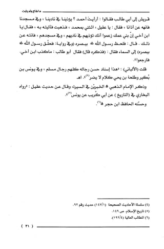 ‫ما‬‫شاع‬‫ولم‬‫يثبت‬
‫قريش‬‫إلى‬‫أبي‬‫طالب‬‫فقالوا‬:َ‫أرأيت‬‫أحمد‬‫؟‬‫يؤذينا‬‫في‬‫نادينا‬،‫وفي‬‫مسجدنا‬
‫فانهه‬‫عن‬‫أذانا‬،‫فقال‬:‫يا‬‫عقيل‬،‫ائتني‬‫بمحمد‬،‫فذهبت‬‫فأتيته‬‫به‬،‫فقال‬‫:يا‬
‫ابن‬‫أخي‬ّ‫إن‬‫بني‬‫عمك‬‫زعموا‬‫أنك‬‫تؤذيهم‬‫في‬‫ناديهم‬،‫وفي‬‫مسجدهم‬،‫فانته‬‫عن‬
‫ذلك‬.‫قال‬:‫فلحظ‬‫رسول‬‫اللّّه‬!‫ظ‬‫ببصره‬‫(وفي‬‫رواية‬:‫فحلّق‬‫رسول‬!‫اللّّه‬
‫ببصره‬)‫إلى‬‫السماء‬‫فقال‬:‫(فذكره‬)‫قال‬‫فقال‬‫أبو‬‫طالب‬:‫ماكذب‬‫ابن‬.‫أخي‬
‫فارجعوا‬".
‫قلت‬)‫(الألباني‬:‫"هذا‬‫إسناد‬‫حسن‬‫رجاله‬‫كلهم‬‫رجال‬‫مسلم‬،‫وفي‬‫يونس‬‫بن‬
‫بُكيروطلحة‬‫بن‬‫يحي‬‫كلام‬‫لا‬‫يضز‬.")4‫اهـ‬
‫وذكر‬‫الإمام‬‫الذهبي‬!‫الخبريْن‬‫في‬‫السيرة‬،‫وقال‬‫عن‬‫حديث‬‫عقيل‬:‫"رواه‬
‫البخاري‬‫في‬‫(التاريخ‬)‫عن‬‫أبي‬‫كُريب‬‫عن‬‫يونس‬ْ(.")
‫وحسّنه‬‫الحافظ‬‫ابن‬‫حجر‬.)6(!
)4(‫سلسلة‬‫الأحاديث‬‫الصحيحة‬1/47()1‫حديث‬‫رقم‬.29
)5(‫تاريخ‬‫الإسلام‬.‫ص‬941.
)6(‫المطالب‬‫العالية‬4/29(.)1
131(
 