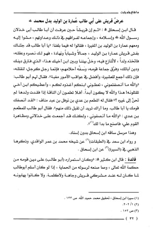 ‫ما‬‫شاع‬‫ولم‬‫يثبت‬
ُ‫عرض‬‫قريش‬‫على‬‫أبي‬‫طالب‬‫عُمارة‬‫بن‬‫الوليد‬‫بدل‬!‫محمد‬
‫قال‬‫ابن‬‫إسحاق‬‫ممطه‬:‫"ثم‬‫إن‬ً‫قريشا‬‫حين‬‫عرفت‬‫أن‬‫أبا‬‫طالب‬‫أبى‬‫خذلان‬
‫رسول‬‫اللّّه‬!‫هـاسلامه‬،‫وإجماعه‬‫لفراقهم‬‫في‬‫ذلك‬‫وعداوتهم‬،‫مشوا‬‫إليه‬
‫ومعهم‬‫عمارة‬‫بن‬‫الوليد‬‫بن‬‫المغيرة‬،‫فقالوا‬‫له‬‫فيما‬:‫بلغنا‬‫"يا‬‫أبا‬‫طالب‬‫قد‬‫جئناك‬
‫بفتى‬‫قريش‬‫عمارة‬‫بن‬‫الوليد‬،ً‫جمالا‬ً‫وشبابا‬‫ونهادة‬،‫فهو‬‫لك‬‫نصره‬،‫وعقله‬
‫فانخذه‬ً‫ولدا‬،‫لاتُنازع‬،‫فيه‬ّ‫وخل‬‫بيننا‬‫وبين‬‫ابن‬‫اخيك‬،‫هذا‬‫الذي‬‫فارق‬‫دينك‬
‫ودين‬،‫اتائك‬‫وفرّق‬‫جماعة‬‫قومه‬،‫وسفّه‬‫أحلامهم‬،‫فإنما‬‫رجل‬‫كرجل‬،،‫لنقتله‬
‫فإن‬‫ذلك‬‫أجمع‬‫للعشيرة‬،‫وأفضل‬‫في‬‫عواقب‬‫الأمور‬‫مغبة‬."‫فقال‬‫لهم‬‫أبو‬:‫طالب‬
‫"واللّّه‬‫ما‬‫أنصفتموني‬،‫تعطوني‬‫ابنكم‬‫أغذوه‬‫لكم‬،‫وأعطيكم‬‫ابن‬‫أخي‬
‫تقتلّونه‬!‫هذا‬‫والله‬‫لا‬ّ‫يكون‬.ً‫أبدا‬‫أفلا‬‫تعلمون‬‫أن‬‫الناقة‬‫إذا‬‫فقدت‬‫ولدها‬‫لم‬
ّ‫نحن‬‫إلى‬‫غيره‬"‫؟‬‫فقال‬‫له‬‫المطعم‬‫بن‬‫عدي‬‫بن‬‫نوفل‬‫بن‬‫عبد‬‫مناف‬:‫"لقد‬‫أنصفك‬
‫قومك‬‫يا‬‫أبا‬‫طالب‬.‫وما‬‫أراك‬‫تريد‬‫أن‬‫تقبل‬‫ذلك‬‫منهم‬."‫فقال‬‫أبو‬‫طالب‬‫للمطعم‬
‫بن‬‫عدي‬:‫"والله‬‫ما‬‫أنصفوني‬،‫ولكنك‬‫قد‬‫أجمعت‬‫على‬‫خذلاني‬‫ومظاهرة‬
‫القوم‬،‫علّي‬‫فاصنع‬‫ما‬‫بدا‬.")1(‫لك‬
‫وهذا‬‫مرسل‬‫ساقه‬‫ابن‬‫إسحاق‬‫بدون‬.‫إسناد‬
‫و‬‫رواه‬‫ابن‬‫سعد‬‫في‬)2()‫(الطبقات‬‫عن‬‫شيخه‬‫محمد‬‫بن‬‫عمر‬‫الواقدي‬.‫وذكرها‬
‫الذهبي‬‫في‬‫(السيرة‬)3()‫عن‬‫ابن‬‫إسحاق‬.
‫فائدة‬:‫قال‬‫ابن‬:!‫كثير‬‫"وكان‬‫استمراره‬‫(أبو‬‫طالب‬)‫على‬‫دين‬‫قومه‬‫من‬
‫حكمة‬‫اللّّه‬‫تعالى‬،‫ومما‬‫صنعه‬‫لرسوله‬‫من‬‫الحماية‬،‫إذا‬‫لو‬‫كان‬‫أسلم‬‫أبوطالب‬
‫لما‬‫كان‬‫له‬‫عند‬‫مشركي‬‫قريش‬‫وجاهة‬‫ولاكلّمة‬.‫ولا‬‫كانوا‬‫يهابونه‬
)1(‫سيرُة‬‫ابن‬‫إسحاق‬،‫تحقيق‬‫محمد‬‫حميد‬‫الله‬.‫ص‬133.
)2(/1202.
)3(،‫صر‬152.
(32)
 