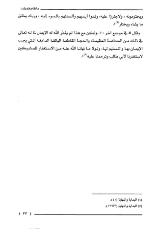‫ما‬‫شاءولم‬‫ينبت‬
‫ويحترمونه‬،‫ولاجترؤا‬‫عليه‬،‫ولمدوا‬‫أيديهم‬‫وألسنتهم‬‫بالسوء‬‫إليه‬،‫وربك‬‫يخلّق‬
‫ما‬‫يشاء‬.")4(‫ويختار‬
‫وقال‬‫!ه‬‫في‬‫موضع‬‫آخر‬:"‫..ولكن‬‫مع‬‫هذا‬‫لم‬‫يقدّر‬‫الله‬‫له‬‫الإيمان‬‫لما‬‫له‬‫تعالى‬
‫في‬‫ذلك‬‫من‬‫الحكمة‬‫العظيمة‬،‫والحجة‬‫القاطعة‬‫البالُغة‬‫الدامغة‬‫التي‬‫يجب‬
‫الإيمان‬‫بها‬‫والتسليم‬،‫لها‬‫ولولا‬‫ما‬‫نهانا‬‫الله‬‫عنه‬‫من‬‫الاستغفار‬‫للمشركين‬
‫لاستغفرنا‬‫لأبي‬‫طالب‬‫وترحمنا‬‫عليه‬ْ(.")
)4(‫البداية‬‫والنهاية‬(1.)4
)5(‫البداية‬‫والنهاية‬3/26(.)1
(33)
 