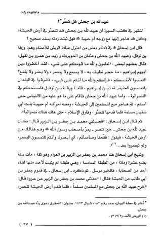 ‫ما‬‫شاع‬‫ولم‬‫يثبت‬
‫عبيدالله‬‫بن‬‫جحش‬‫هل‬‫تنصّركير؟‬
‫اشتهر‬‫في‬‫كتب‬‫السيرة‬ّ‫أن‬‫عبيداللّه‬‫بن‬‫جحش‬‫قد‬‫تنصّر‬‫في‬‫أرض‬،‫الحبشة‬
ّ‫وكان‬‫قد‬‫هاجر‬‫إليها‬‫مع‬‫زوجه‬‫أم‬‫حبيبة‬!‫فهل‬‫ثبتت‬‫ردته‬‫بسند‬‫صحيح؟‬
‫قال‬‫ابن‬‫إسحاق‬‫حم!ه‬‫في‬‫ذكر‬‫بعض‬‫من‬‫اعتزل‬‫عبادة‬‫قريش‬‫للأصنام‬:‫وهم‬‫ورقة‬
‫بن‬‫نوفل‬،‫وعبيد‬‫اللّه‬‫بن‬‫جحش‬ّ‫وعثمان‬‫بن‬،‫الحويرث‬‫و‬‫زيد‬‫بن‬‫عمرو‬‫بن‬،‫نفيل‬
‫فقال‬‫بعضهم‬‫لبعض‬:ّ‫"تعلمون‬‫واللّه‬‫ما‬‫قومكم‬‫على‬‫شيء‬،‫لقد‬‫أخطؤوا‬‫دين‬
‫أبيهم‬‫إبراهيم‬،‫ما‬‫حجر‬‫نطيف‬‫به‬،‫لا‬‫يسمع‬‫ولا‬‫يبصر‬،‫ولا‬‫يضر‬‫ولا‬‫ينفع؟‬
‫التمسوا‬‫لأنفسكم‬،‫فإنكم‬‫واللّه‬‫ما‬‫أنتم‬‫على‬‫شيء‬،‫فتفرقوا‬‫في‬ّ‫البلدان‬
ّ‫يلتمسون‬‫الحنيفية‬،‫دين‬‫إبراهيم‬،‫فأما‬‫ورقة‬‫بن‬‫نوفل‬‫فاستحكم‬‫في‬
‫النصرانية‬...‫وأما‬‫عبيد‬‫اللّه‬‫بن‬‫جحش‬‫فأقام‬‫على‬‫ما‬‫هو‬‫عليه‬‫من‬‫الالتباس‬‫حتى‬
‫أسلّم‬،‫ثم‬‫هاجر‬‫مع‬‫المسلمين‬‫إلى‬‫الحبشة‬،‫ومعه‬‫امراته‬‫أم‬‫حبيبة‬‫بنت‬‫أبي‬
ّ‫سفيان‬‫مسلّمة‬‫فلما‬‫قدمها‬‫تنصَّر‬،‫وفارق‬‫الإسلام‬،‫حتى‬‫هلك‬‫هناك‬."ً‫نصرانيا‬
‫ثم‬‫قال‬‫ابن‬‫إسحاق‬:‫"فحدثني‬‫محمد‬‫بن‬‫جعفر‬‫بن‬‫الزبيرقال‬:ّ‫كان‬
‫عبيداللّه‬‫بن‬‫جحش‬-‫حين‬‫تنصر‬-ّ‫يمر‬‫بأصحاب‬‫رسول‬‫اللّه‬!‫وهم‬‫هنالك‬‫من‬
‫أرض‬‫الحبشة‬،‫فيقول‬:‫فقّحنا‬‫وصأصأنم‬،‫أي‬‫أبصرنا‬‫وأنتم‬ّ‫تلّتمسون‬،‫البصر‬
‫ولم‬‫تبصروا‬.")1(.0.‫بعد‬
‫وشيخ‬‫ابن‬‫إسحاق‬‫هنا‬‫محمد‬‫بن‬‫جعفر‬‫بن‬‫الزبيربن‬‫العوام‬‫وهو‬‫ثقة‬،‫مات‬‫سنة‬
‫بضع‬‫عشرة‬‫ومائة‬،‫من‬‫الطبقة‬‫السادسة‬،‫وهي‬‫طبقة‬‫لم‬‫يثبت‬‫لأحد‬‫منها‬‫لقاء‬
‫أحد‬‫من‬‫الصحابة‬،‫فالخبرمرسل‬.‫ثم‬‫ذكره‬-‫ابن‬‫إسحاق‬-‫في‬‫قدوم‬‫جعفر‬‫بن‬
‫أبي‬‫طالب‬‫من‬‫الحبشة‬‫فقال‬:‫"حدثني‬‫محمد‬‫بن‬‫جعفر‬‫بن‬‫الزبيرعن‬‫عروة‬:‫قال‬
‫"خرج‬‫عبيد‬‫اللّه‬‫بن‬‫جحش‬‫مع‬‫المسلمين‬ً‫مسلما‬،‫فلما‬‫قدم‬‫أرض‬‫الحبشة‬،‫تنصر‬
*ُ‫ئشر‬‫في‬‫مجلة‬‫البيان‬،‫عدد‬‫رقم‬182،‫شوال‬4231.‫بعنوان‬:‫"تحقيق‬‫دعوى‬‫ردّة‬‫عبيداللّه‬‫بن‬
‫جحش‬
()1‫الروض‬‫الأنف‬)2/347(.
(37)
 