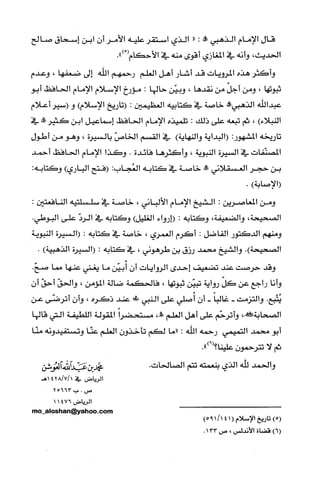 ‫قال‬‫الإمام‬‫الذهبي‬‫!ه‬:"‫الذي‬‫استقر‬‫علّيه‬‫الأمر‬‫أن‬‫ابن‬‫إسحاق‬‫صالح‬
‫الحديث‬،‫وأنه‬‫في‬‫المغازي‬‫أقوى‬‫منه‬‫في‬‫الأحكام‬ْ(.")
‫وأكثر‬‫هذه‬‫المرويات‬‫قد‬‫أشار‬‫أهل‬‫العلم‬‫رحمهم‬‫الله‬‫إلى‬‫ضعفها‬،‫وعدم‬
‫ثبوتها‬،‫ومن‬ّ‫أجل‬‫من‬‫نقدها‬،‫وبيّن‬‫حالها‬:‫مؤرخ‬‫الإسلام‬‫الإمام‬‫الحافظ‬‫أبو‬
‫عبداللّه‬‫الذهبي‬‫!ه‬‫خاصة‬‫في‬‫كتابيه‬‫العظيمين‬:‫(تاريخ‬‫الإسلام‬)‫و‬‫(سير‬‫أعلام‬
)‫النبلاء‬،‫ثم‬‫تبعه‬‫علّى‬‫ذلك‬:‫تلميذه‬‫الإمام‬‫الحافظ‬‫إسماعيل‬‫ابن‬‫كثير!ه‬‫في‬
‫تاريخه‬:‫المشهور‬‫(البداية‬‫والنهاية‬)‫في‬‫القسم‬ّ‫الخاص‬‫بالسيرة‬،‫وهو‬‫من‬‫أطول‬
‫المصنّفات‬‫في‬‫السيرة‬‫النبوية‬،‫وأكثرها‬‫فائدة‬.‫وكذا‬‫الإمام‬‫الحافظ‬‫أحمد‬
‫بن‬‫حجر‬‫الغسقلاني‬‫!ه‬‫خاصة‬‫في‬‫كتابه‬:‫العُجاب‬‫(فتح‬‫الباري‬):‫وكتابه‬
‫(الإصابة‬).
‫ومن‬‫المعاصرين‬:‫الشيخ‬‫الإمام‬‫الألباني‬،‫خاصة‬‫في‬‫سلسلتيه‬:‫النافعتين‬
‫الصحيحة‬،‫والضعيفة‬،‫وكتابه‬:‫(إرواء‬‫الغليل‬)‫وكتابه‬‫في‬ّ‫الرد‬‫على‬.‫البوطي‬
‫ومنهم‬‫الدكتور‬‫الفاضل‬:‫أكرم‬‫الُغمري‬،‫خاصة‬‫في‬‫كتابه‬:‫(السيرة‬‫النبوية‬
‫الصحيحة‬.)‫والشيخ‬‫محمد‬‫رزق‬‫بن‬‫طرهوني‬،‫في‬‫كتابه‬:‫(السيرة‬‫الذهبية‬).
‫وقد‬‫حرصت‬‫عند‬‫تضعيف‬‫إحدى‬‫الروايات‬‫أن‬‫أُبيّن‬‫ما‬‫يغني‬‫عنها‬‫مما‬.ّ‫صح‬
‫وأنا‬‫راجع‬‫عن‬ّ‫كل‬‫رواية‬‫تبيّن‬‫ثبوتها‬،‫فالحكمة‬‫ضالة‬‫المؤمن‬،ّ‫والحق‬ّ‫أحق‬‫أ‬‫ن‬
‫يُتّبع‬‫والتزمت‬-ً‫غالبا‬-‫أن‬‫أُصلّي‬‫علّى‬‫النبي‬‫طض‬‫عند‬‫ذكره‬،ّ‫وأن‬‫أترضّى‬‫عن‬
،!‫الصحابة‬‫وأترحّم‬‫علّى‬‫أهل‬‫العلم‬،!‫مستحضراًالمقولة‬‫اللطيفة‬‫التي‬‫قالها‬
‫أبو‬‫محمد‬‫التميمي‬‫رحمه‬‫الله‬:‫"ما‬‫لكم‬ّ‫تأخذون‬‫العلم‬‫عنّا‬‫وتستفيدونه‬‫منّا‬
‫ثم‬‫لا‬‫تترحمون‬.")6(‫علينا؟‬
‫والحمد‬‫للّه‬‫الذي‬‫بنعمته‬‫تتم‬‫الصالحات‬.‫محمدبنعبدالثهالعوشن‬
‫الرياض‬‫في‬1/7/1428‫هـ‬
‫صا‬.‫ب‬25663
‫الرياض‬11476
،5‫ء‬055"،!‫لا‬‫ول‬!!‫ي‬501‫ة‬‫ه‬،
)5(‫تاريخ‬‫الإسلام‬(14/1195)
)6(‫قضاة‬‫الأندلس‬،‫ص‬133.
 