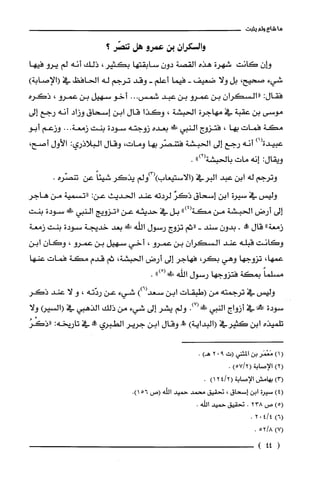 ‫ما‬‫شاع‬‫ولم‬‫يثبت‬
‫والسكران‬‫بن‬‫عمرو‬‫هل‬‫تنصّر؟‬
‫و!ان‬‫كانت‬‫شهرة‬‫هذه‬‫القصة‬ّ‫دون‬‫سابقتها‬‫بكثير‬،‫ذلك‬‫أنه‬‫لم‬‫يرو‬‫فيها‬
‫شيء‬‫صحيح‬،‫بل‬‫ولا‬‫ضعيف‬-‫فيما‬‫أعلم‬-‫وقد‬‫ترجم‬‫له‬‫الحافظ‬‫في‬)‫(الإصابة‬
‫فقال‬:‫"السكران‬‫بن‬‫عمرو‬‫بن‬‫عبد‬...‫شمس‬‫أخو‬‫سهيل‬‫بن‬‫عمرو‬،‫ذكره‬
‫موسى‬‫بن‬‫عقبة‬‫في‬‫مهاجرة‬‫الحبشة‬،‫وكذا‬‫قال‬‫ابن‬‫إسحاق‬‫وزاد‬‫أنه‬‫رجع‬‫إلى‬
‫مكة‬‫فمات‬‫بها‬،‫فتزوج‬‫النبي‬!‫ص‬‫بعده‬‫زوجته‬‫سودة‬‫بنت‬‫زمعة‬...‫وزعم‬‫أبو‬
)1(‫ء‬
‫عبيدة‬‫انه‬‫رجع‬‫إلى‬‫الحبشة‬‫فتنصّر‬‫بها‬‫ومات‬،‫وقال‬‫البلاذري‬:‫الأول‬،‫أصح‬
‫ويقال‬:‫إنه‬‫مات‬‫بالحبشة‬")2(.
‫وترجم‬‫له‬‫ابن‬‫عبد‬‫البرفي‬‫(الاستيعاب)(3)ولم‬‫يذكر‬ً‫شيئا‬‫عن‬‫تنصّره‬.
‫وليس‬‫في‬‫سيرة‬‫ابن‬‫إسحاق‬‫ذكز‬‫لردته‬‫عند‬‫الحديث‬:‫عن‬‫"تسمية‬‫من‬‫هاجر‬
‫إلى‬‫أرض‬‫الحبشة‬‫من‬")4(‫مكة‬‫بل‬‫في‬‫حديثه‬‫عن‬‫"نزويج‬‫النبي‬!‫!ل‬‫سودة‬‫بنت‬
‫زمعة‬"‫قال‬!-ّ‫بدون‬‫سند‬-‫"ثم‬‫تزوج‬‫رسول‬‫اللّه‬!‫بعد‬‫خديجة‬‫سودة‬‫بنت‬‫زمعة‬
‫وكانت‬‫قبله‬‫عند‬‫السكران‬‫بن‬‫عمرو‬،‫أخي‬‫سهيل‬‫بن‬‫عمرو‬،‫وكان‬‫ابن‬
،‫عمها‬‫تزوجها‬‫وهي‬،ُ‫بكر‬‫فهاجر‬‫إلى‬‫أرض‬‫الحبشة‬،‫ثم‬‫قدم‬‫مكة‬‫فمات‬‫عنها‬
ً‫مسلما‬‫بمكة‬‫فتزوجها‬‫رسول‬‫اللّه‬ْ(!‫!ل‬").
‫وليس‬‫ء‬‫ترجمته‬‫من‬‫(طبقات‬‫ابن‬))6(‫سعد‬‫شيء‬‫عن‬‫ردّنه‬،‫و‬‫لا‬‫عند‬‫ذكر‬
‫سودة‬!‫في‬‫أزواج‬‫النبي‬.)7(‫!د!د‬‫ولم‬‫يشر‬‫إلى‬‫شيء‬‫من‬‫ذلك‬‫الذهبي‬‫في‬(‫(السير‬‫ولا‬
‫تلملِذه‬‫ابن‬‫كثيرفي‬)‫(البداية‬!‫وقال‬‫ابن‬‫جرير‬‫الطبري‬"‫حملا‬‫ء‬‫تاريخه‬:ُ‫"ذكْر‬
)1(‫مَعْمَر‬‫بن‬‫المثني‬‫(ت‬902)‫هـ‬.
)2(‫الإصابة‬)5712(.
)3(‫بهامش‬‫الإصابة‬2412()1.
)4(‫سيرُة‬‫ابن‬‫إسحاق‬،‫تحقيق‬‫محمد‬‫حميد‬‫الله‬‫(ص‬.)156
)5(‫ص‬238.‫تحقيق‬‫حميد‬.‫اللّه‬
)6(41402.
)7(8/52.
(44)
 