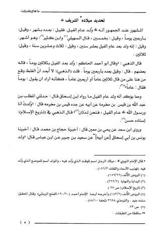 ‫ما‬‫شاع‬‫ولم‬‫يثبت‬
‫تحديد‬‫ميلاده‬!‫الشريف‬
‫المشهور‬‫عند‬‫الجمهور‬‫أنه‬!َ‫ة‬‫وُلد‬‫عام‬‫الفيل‬.‫فقيل‬:‫بعده‬‫بشهر‬،:‫وقيل‬
‫بأربعين‬ً‫يوما‬،‫وقيل‬:‫بخمسين‬،‫قال‬‫السهيلي‬)1(‫وابن‬‫كثيز‬:)2‫وهو‬.‫أشهر‬
‫وقيل‬:‫إنه‬‫ولد‬‫بعد‬‫عام‬‫الفيل‬‫بعشر‬‫سنين‬،‫وقيل‬:‫ثلاث‬‫وعشرين‬‫سنة‬،:‫وقيل‬
.‫ثلاثين‬
‫قال‬‫الذهبي‬:‫"وقال‬‫أبو‬‫أحمد‬‫الحاكم‬:‫وُلد‬‫بعد‬‫الفيل‬‫بثلاثين‬ً‫يوما‬،‫قاله‬
‫بعضهم‬.‫قال‬:‫وقيل‬‫بعده‬‫بأربعين‬ً‫يوما‬.‫قلت‬:)‫(الذهبي‬‫لا‬‫أُبعد‬ّّ‫أن‬‫الغلط‬‫وقع‬
‫من‬‫هنا‬‫على‬‫من‬‫قال‬‫ثلاثين‬ً‫عاما‬‫أو‬‫أربعين‬ً‫عاما‬،‫فكأنه‬‫أراد‬‫أن‬‫يقول‬:ً‫يوما‬
‫فقال‬:ً‫عاما‬"".)3(
‫ومما‬‫يؤكد‬‫أنه‬‫ولد‬‫عام‬‫الفيل‬‫ما‬‫رواه‬‫ابن‬‫إسحاق‬‫قال‬:‫حدثني‬‫المطلّب‬‫بن‬
‫عبد‬‫اللّه‬‫بن‬‫قيس‬‫بن‬‫مخرمة‬‫عن‬‫أبيه‬‫عن‬‫جده‬‫قيس‬‫بن‬‫مخرمه‬‫قال‬:ُ‫"وُلدت‬‫أنا‬
‫ورسول‬‫الله‬!‫ظ‬‫عام‬‫الفيل‬،‫فنحن‬")4(ّ‫لِدَتان‬‫قال‬‫الذهبي‬‫في‬‫(تاريخ‬‫الإسلام‬:)
‫إسناده‬ْ(‫حسن‬.)
‫وروى‬‫ابن‬‫سعد‬‫عن‬‫يّحي‬‫بن‬‫معين‬‫قال‬:‫أخبرنا‬‫جحاج‬‫بن‬‫محمد‬‫قال‬:‫أخبرنا‬
‫يونس‬‫بن‬‫أبي‬‫إسحاق‬‫]عن‬‫أبيهأ‬‫عن‬‫سعيد‬‫بن‬‫جبيرُعن‬‫ابن‬‫عباس‬:‫قال‬‫"ولد‬
*‫قال‬‫الإمام‬‫النووي‬!‫حم‬:‫ميلاد‬‫الرجل‬‫اسم‬‫للوقت‬‫الذي‬‫وُلد‬‫فيه‬،‫والمولد‬‫اسم‬‫للموضع‬‫الذي‬‫وُلد‬
‫فيه‬.‫(تهذيب‬‫الأسماء‬‫واللغات‬3/69)1.
(1)‫الروض‬‫الأُنُف‬22/95()1.
)2(‫البداية‬‫والنهاية‬)2/262(.
)3(‫تاريخ‬‫الإسلام‬(‫ص‬27)
)4(‫الروض‬‫الأثف‬2/43()1‫وأخرجه‬‫أيضا‬‫الإمام‬‫أحمد‬.(/2091‫،الفتح‬‫الرياني‬)‫وقال‬:‫المحقق‬
‫سنده‬‫جيد‬.‫والترُمذي‬8936‫(تحفة‬0)8811.
)5(‫ص‬.23
*،‫ساقطة‬‫من‬‫الطبقات‬.
)5(
 