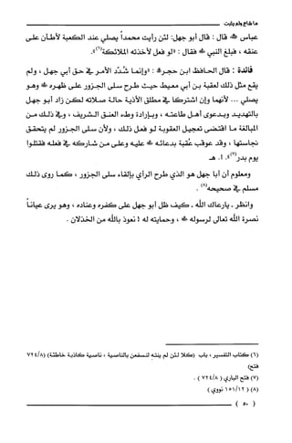 ‫ما‬‫شاع‬‫ولم‬‫يثبت‬
‫عباس‬‫!ش‬‫قال‬:‫قال‬‫أبو‬:‫جهل‬‫لئن‬‫رأيت‬ً‫محمدا‬‫يصلي‬‫عند‬‫الكعبة‬‫لأطأن‬‫علّى‬
‫عنقه‬،‫فبلغ‬‫النبي‬!‫ظ‬‫فقال‬:‫"لو‬‫فعل‬‫لأخذته‬‫الملائكة‬.")6(
‫فائدة‬:‫قال‬‫الحافظ‬‫أبن‬‫حجر!ه‬:‫"وإنما‬‫شُدّد‬‫الأمر‬‫في‬‫حق‬‫أبي‬‫جهل‬،‫ولم‬
‫يقع‬‫مثل‬‫ذلك‬‫لغقبة‬‫بن‬‫أبي‬‫معيط‬‫حيث‬‫طرح‬‫سلى‬‫الجزور‬‫علّى‬‫ظهره‬!‫ء‬‫وهو‬
‫يصلّي‬...‫لأنهما‬‫وإن‬‫اشتركا‬‫في‬‫مطلق‬‫الأذية‬‫حالة‬‫صلاته‬‫لكن‬‫زاد‬‫أبو‬‫جهل‬
‫بالتهديد‬‫وبدعوى‬‫أهل‬‫طاعته‬،‫وبإرادة‬‫وطء‬‫العنق‬‫الشريفا‬،‫وفي‬‫ذلك‬‫من‬
‫المبالغة‬‫ما‬‫اقتضى‬‫تعجيل‬‫الُغقوبة‬‫لو‬‫فعل‬‫ذلك‬،ّ‫ولأن‬‫سلى‬‫الجزور‬‫لم‬‫يتحقق‬
‫تجاستها‬،‫وقد‬‫عوقب‬‫عُقبة‬‫بدعائه‬!‫علّيه‬‫وعلّى‬‫من‬‫شاركه‬‫في‬‫فعله‬‫فقتلوا‬
‫يوم‬.")7(‫بدر‬.‫ا‬‫هـ‬
‫ومعلوم‬‫أن‬‫أبا‬‫جهل‬‫هو‬‫الذي‬‫طرح‬‫الرأي‬‫بإلقاء‬‫سلى‬‫الجزور‬،‫كما‬‫روى‬‫ذلك‬
‫مسلم‬‫في‬‫صحيحه‬)8(.
‫وانظر‬-‫يارعاك‬‫اللّه‬-‫كيف‬‫ظل‬‫أبو‬‫جهل‬‫علّى‬‫كفره‬‫وعناده‬،‫وهو‬‫يرى‬ً‫عيانا‬
‫نصرة‬‫اللّه‬‫تعالى‬‫لرسوله‬‫!لا‬،‫وحمايته‬‫له‬!‫نعوذ‬‫باللّّه‬‫من‬.ّ‫الخذلان‬
)6(‫كَتاب‬ُ‫التفسير‬،‫باب‬‫(كلا‬‫لئن‬‫لم‬ِ‫ينته‬‫لنسْفعن‬‫بالناصية‬،‫ناصية‬‫كاذبة‬‫خاطئة‬)8/724(
)‫فتح‬
)7(‫فتح‬‫الباري‬(8/472).
)8((2/1151‫نووي‬)
(05)
 