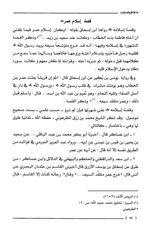 ‫ما‬‫شاع‬‫ولم‬‫يثبت‬
‫قصة‬‫إسلام‬‫عمرحطنى‬
‫وقصة‬‫إسلامه‬‫علش‬‫رواها‬‫ابن‬‫إسحاق‬‫بقوله‬:‫"وكان‬‫إسلام‬‫عمر‬‫فيما‬‫بلغني‬
‫أن‬‫أخته‬‫فاطمة‬‫بنت‬‫الخطاب‬،‫وكانت‬‫عند‬‫سعيد‬‫بن‬")1(.0.‫زيد‬‫وذكر‬‫القصة‬
‫المشهورة‬‫في‬‫إسلامه‬‫وفيها‬:‫أنه‬‫قد‬‫خرج‬ً‫متوشحا‬‫سيفه‬‫يريد‬‫رسول‬‫اللّّه‬‫ظ‬!
‫فلقيه‬‫رجل‬‫فأخبره‬‫بإسلام‬‫أخته‬‫وزوجها‬‫فأتاهما‬‫وسألهما‬‫عما‬‫سمع‬‫من‬
‫كلامهما‬‫قبل‬‫دخوله‬،‫ثم‬‫ضَرْبه‬‫أخته‬،‫وقراءته‬‫لما‬‫كان‬‫معهم‬‫و‬‫كانت‬‫سورة‬
)‫(طه‬‫ودخول‬‫الإسلام‬.‫قلبه‬
‫وفي‬‫رواية‬‫يونس‬‫بن‬‫بُكيرعن‬‫ابن‬‫إسحاق‬‫قال‬:‫"ثم‬‫إن‬ً‫قريشا‬‫بعثت‬‫عمر‬‫بن‬
‫الخطاب‬‫وهو‬‫يومئذ‬‫مشرك‬‫في‬‫طلب‬‫رسول‬‫الله‬!،‫ورسول‬‫اللّّه‬!‫ظ‬‫في‬ٍ‫دار‬‫في‬
‫أصل‬،‫الصفا‬‫ولقيه‬‫النحام‬،‫وهو‬‫يعيم‬‫بن‬‫عبد‬‫اللّّه‬‫بن‬..‫أسد‬.‫قال‬:‫واسلّم‬‫قبل‬
‫ذلك‬،‫وعمر‬‫متقلد‬‫سيفه‬..")2(.ُ‫وذكر‬.‫القصة‬
‫وقصة‬‫إسلامه‬‫!كنه‬‫على‬‫شهرتها‬‫فإن‬‫لم‬-َ‫ترو‬‫حسب‬‫علمي‬-‫بسند‬‫صحيح‬
‫موصول‬.‫وقد‬ُ‫ذكر‬‫الشيخ‬‫محمد‬‫بن‬‫رزق‬‫الطرهوني‬-‫حفظه‬‫الله‬-‫ثمانية‬‫طرق‬
‫لها‬‫وهي‬-‫باختصار‬-:‫كالتالي‬
‫ا‬-‫ابن‬‫عساكر‬‫قال‬:‫أخبرنا‬‫أبو‬‫بكر‬‫محمد‬‫بن‬‫عبد‬‫الباقي‬...‫عن‬‫سعيد‬
‫بن‬‫يحيى‬‫بن‬‫قيس‬‫بن‬‫عيسى‬‫عن‬‫أبيه‬...‫ورواه‬‫عبد‬‫العزيز‬‫الجرمي‬‫في‬‫فوائده‬‫من‬
‫الطريق‬‫نفسه‬‫إلا‬‫أنه‬‫قال‬:‫عن‬‫أبيه‬‫عن‬.‫عمر‬
2-‫ابن‬‫سعد‬‫والدراقطني‬‫والحاكم‬‫والبيهقي‬‫في‬‫الدلائل‬‫وابن‬ُ‫عساكر‬،‫من‬
‫طرق‬‫عن‬‫إسحاق‬‫بن‬‫يوسف‬‫الأزرق‬‫قالة‬‫أخبرني‬‫القاسم‬‫بن‬ّ‫عثمان‬‫البصري‬‫عن‬
‫أنس‬:‫قال‬‫"خرج‬‫عمر‬‫متقلّد‬‫السيف‬..".‫وقال‬:*‫رجاله‬‫ثقات‬‫إلا‬‫القاسم‬،‫قال‬
()1‫الروض‬‫الأنف‬3/65(.)2
)2(‫السيرُة‬،‫تحقيق‬‫محمد‬‫حميد‬،‫اللّه‬‫ص‬016.
*.‫الطرُهوني‬
(54)
 