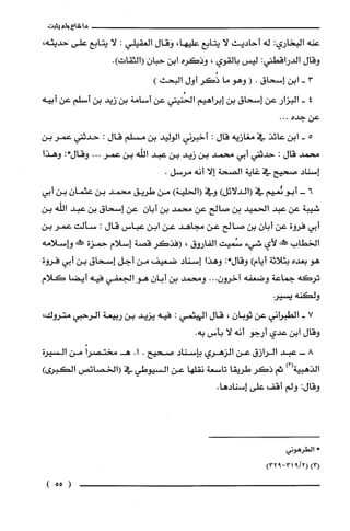 ‫ما‬‫شاع‬‫ولم‬‫يثبت‬
‫عنه‬‫البخاري‬:‫له‬‫أحاديث‬‫لا‬‫يتابع‬،‫عليها‬‫وقال‬‫العقيلي‬:‫لا‬‫يتابع‬‫على‬،‫حديثه‬
‫وقال‬‫الدراقطني‬:‫ليس‬‫بالقوي‬،‫وذكره‬‫ابن‬ّ‫حبان‬.)‫(الثقات‬
3-‫ابن‬‫إسحاق‬.(‫وهو‬‫ما‬‫ذُكر‬‫أول‬)‫البحث‬
4-‫البزار‬‫عن‬‫إسحاق‬‫بن‬‫إبراهيم‬‫الحُنيني‬‫عن‬‫أسامة‬‫بن‬‫زيد‬‫بن‬‫أسلم‬‫عن‬‫أبيه‬
‫عن‬‫جده‬...
5-‫ابن‬‫عائذ‬‫في‬‫مغازيه‬‫قال‬:‫أخبرني‬‫الوليد‬‫بن‬‫مسلم‬‫قال‬:‫حدثتي‬‫عمر‬‫بن‬
‫محمد‬‫قال‬:‫حدثني‬‫أبي‬‫محمد‬‫بن‬‫زيد‬‫بن‬‫عبد‬‫اللّه‬‫بن‬‫عمر‬...‫وقال‬:*‫وهذا‬
‫إسناد‬‫صحيح‬‫في‬‫غاية‬‫الصحة‬‫إلا‬‫أنه‬.‫مرسل‬
6-‫أبو‬‫ئعيم‬‫في‬)‫(الدلائل‬‫وفي‬)‫(الحلية‬‫من‬‫طريق‬‫محمد‬‫بن‬ّ‫عثمان‬‫بن‬‫أبي‬
‫شيبة‬‫عن‬‫عبد‬‫الحميد‬‫بن‬‫صالح‬‫عن‬‫محمد‬‫بن‬ّ‫أبان‬‫عن‬‫إسحاق‬‫بن‬‫عبد‬‫الله‬‫بن‬
‫أبي‬‫فروة‬‫عن‬ّ‫أبان‬‫بن‬‫صالح‬‫عن‬‫مجاهد‬‫عن‬‫ابن‬‫عباس‬‫قال‬:‫سألت‬‫عمر‬‫بن‬
‫الخطاب‬!‫!س‬‫لأي‬‫شيء‬‫سُميت‬‫الفاروق‬،‫(فذكر‬‫قصة‬‫إسلام‬‫حمزة‬!‫صط‬‫وإسلامه‬
‫هو‬‫بعده‬‫بثلاثة‬‫أيام‬)‫وقال‬:*‫وهذا‬‫إسناد‬‫ضعيف‬‫من‬‫أجل‬‫إسحاق‬‫بن‬‫أبي‬‫فروة‬.
‫تركه‬‫جماعة‬‫وضعفه‬..ّ‫آخرون‬.‫ومحمد‬‫بن‬ّ‫أبان‬‫هو‬‫الجعفي‬‫فيه‬‫أيضا‬‫كلام‬
‫ولكنه‬‫يسير‬
7-‫الطبراني‬‫عن‬ّ‫ثوبان‬،‫قال‬‫الهيثمي‬:‫فيه‬‫يزيد‬‫بن‬‫ربيعة‬‫الرحبي‬‫متروك‬،
‫وقال‬‫ابن‬‫عدي‬‫أرجو‬‫أنه‬‫لا‬‫بأس‬.‫به‬
8-‫عبد‬‫الرازق‬‫عن‬‫الزهري‬‫بإسناد‬‫صحيح‬..‫ا‬ً‫هـمختصرا‬‫من‬‫السيرة‬
‫الذهبية‬)3(‫ثم‬‫ذكر‬‫طريقا‬‫تاسعة‬‫نقلها‬‫عن‬‫السيوطي‬‫في‬‫(الخصائص‬‫الكبرى‬)
‫وقال‬:‫ولم‬‫أقف‬‫على‬.‫إسنادها‬
‫*الطرُهوني‬
)3()2/931-932(
)55(
 