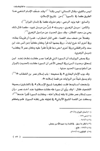 ‫ما‬‫شاع‬‫ولم‬‫يثبت‬
‫ليس‬‫بالقوي‬،‫وقال‬‫النسائي‬:‫ليس‬‫بثقة‬ْ(")‫ا‬‫وقد‬‫ضعّف‬‫الإمام‬‫الذهبي‬‫هذا‬
‫الطريق‬‫كما‬‫في‬))11(‫(السيرة‬‫من‬‫(تاريخ‬‫الإسلام‬.)
‫والسابع‬:‫فيه‬‫يزيد‬‫الرحبي‬،‫وهو‬‫متروك‬‫كما‬‫في‬‫السان‬‫الميزان‬.))12(
‫والثامن‬:‫مرسل‬‫الزهري‬،‫ومرسله‬‫!ه‬ّ‫شر‬‫من‬‫مرسل‬‫غيره‬،‫كما‬‫قال‬‫ذلك‬
‫يحي‬‫بن‬‫سعيد‬‫القطان‬،‫وقد‬‫سبق‬‫الحديث‬‫عن‬‫مراسيل‬‫الزهري‬.)13(
ً‫وفضلا‬‫عن‬‫ضعف‬‫سند‬‫القصة‬،‫ففي‬‫المتن‬‫اضطراب‬،‫فمرُة‬‫أن‬‫قريشًا‬،‫بعثته‬
‫وفي‬‫أخرى‬‫أنه‬‫خرج‬ً‫ابتداء‬،‫وفي‬‫بعضها‬‫أنه‬‫قرأ‬‫وكان‬ً‫كاتبا‬‫(عن‬‫أنس‬‫عند‬‫ابن‬
‫سعد‬)‫والدراقطني‬‫وفي‬‫أخرى‬‫"حتى‬‫دعا‬ً‫قارئا‬‫فقرأ‬‫عليه‬‫وكان‬‫عمر‬‫لا‬"‫يكتب‬
‫(مرسل‬‫الزهري‬.)
‫وفي‬‫بعض‬‫الروايات‬ّ‫أن‬‫السورة‬‫التي‬‫قرأها‬‫عمر‬‫كانت‬)‫(طه‬‫(عند‬‫ابن‬
‫إسحاق‬،‫وحديث‬)‫أنس‬‫وفي‬‫البعض‬‫الآخر‬‫أن‬‫السورة‬‫كانت‬)‫(الحديد‬‫(البزار‬
‫عن‬)‫أسلّم‬‫وسورة‬‫الحديد‬.‫مدنية‬
‫وقد‬‫بوب‬‫الإمام‬‫البخاري‬‫وو‬‫في‬‫صحيحه‬:‫باب‬‫إسلام‬‫عمر‬‫بن‬‫الخطاب‬،)14(‫صكش‬
‫ولم‬‫يسبق‬ً‫شيئا‬‫من‬‫الروايات‬‫عن‬‫قصة‬‫إسلامه‬.‫ص!ه‬
‫ولضعف‬‫أسانيدها‬‫فقد‬‫ذكرها‬‫شيخ‬‫الإسلام‬‫وو‬‫في‬)‫(الفتاوى‬‫بصيغة‬
‫التضعيف‬‫فقال‬:‫"وقد‬‫روُي‬ّ‫أن‬‫سورة‬‫طه‬‫كانت‬‫مكتوبة‬‫عند‬‫أخت‬‫عمر‬،‫وأن‬
‫سبب‬‫إسلام‬‫عمر‬‫كان‬‫لما‬‫بلغه‬‫إسلام‬‫أخته‬،‫وكانت‬‫السورة‬‫تُقرأ‬ْ(‫عندها‬.")‫ا‬
‫وسكت‬‫عن‬‫القصة‬‫الشيخ‬‫الألباني‬‫وو‬‫في‬‫تعليقه‬‫على‬‫(فقه‬‫السيرة‬)‫فلّم‬‫يتكلّم‬
(01)‫لسْان‬‫الميزان‬/5(.)31
(1)1‫ص‬917.
)12(6/286.
)13(‫انظر‬‫ما‬‫سبق‬.‫في‬‫قصة‬‫ردة‬‫عبيداللّه‬‫بن‬.‫جحش‬
4()17/177،.‫فتح‬
)15(‫الفتاوى‬.)15/255(
)57(
 