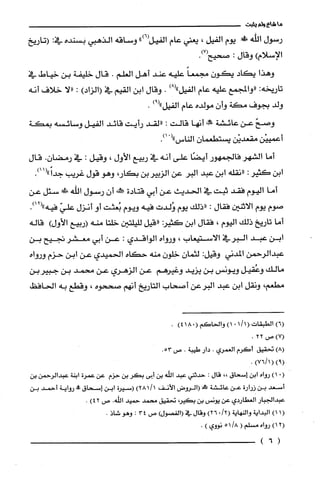 ‫ما‬‫شاع‬‫ولم‬‫يثبت‬
‫رسول‬‫الله‬!‫يوم‬‫الفيل‬،‫يعني‬‫عام‬‫الفيل‬")6(‫وساقه‬‫الذهبي‬‫بسنده‬:‫في‬‫(تاريخ‬
‫الإسلام‬)‫وقال‬:‫صحيح‬.)7(
‫وهذا‬‫يكاد‬‫يكون‬ً‫مجمعا‬‫عليه‬‫عند‬‫أهل‬‫العلم‬.‫قال‬‫خلّيفة‬‫بن‬‫خياط‬‫في‬
‫تاريخه‬:‫"والمجمع‬‫عليه‬‫عام‬‫الفيل‬)8(".‫وقال‬‫ابن‬‫القيم‬‫في‬)‫(الزاد‬:‫"لا‬‫خلاف‬‫أنه‬
‫ولد‬‫بجوف‬‫مكة‬‫وأن‬‫مولده‬‫عام‬‫الفيل‬)9(".
ّ‫وصح‬‫عن‬‫عائشة‬!‫أنها‬‫قالت‬:‫"لقد‬‫رأيت‬‫قائد‬‫الفيل‬‫وسائسه‬‫بمكة‬
‫أعمييْن‬‫مقعديْن‬ّ‫يستطعمان‬‫الناس‬(".)1
‫أما‬‫الشهر‬‫فالجمهور‬‫أيضًا‬‫على‬‫أنه‬‫في‬‫ربيع‬‫الأول‬،‫وقيل‬:‫في‬‫رمضان‬.‫قال‬
‫ابن‬‫كثير‬:‫"نقلّه‬‫ابن‬‫عبد‬‫البر‬‫عن‬‫الزبيربن‬،‫بكار‬‫وهو‬‫قول‬‫غريب‬.)11("ً‫جدا‬
‫أما‬‫اليوم‬‫فقد‬‫ثبت‬‫في‬‫الحديث‬‫عن‬‫أبي‬‫قتادة‬‫يهفه‬‫أن‬‫رسول‬‫إلله‬‫غ‬‫سئل‬‫عن‬
‫صوم‬‫يوم‬‫الاثنين‬‫فقال‬:‫"ذلك‬‫يوم‬‫وُلدت‬‫فيه‬‫ويوم‬‫بُعثت‬‫أو‬‫أنزل‬ّ‫علي‬‫فيه‬.)12("
‫أما‬‫تاريخ‬‫ذلك‬‫اليوم‬،‫فقال‬‫ابن‬‫كثير‬‫((قيل‬‫لليلتين‬‫خلتا‬‫منه‬‫(ربيع‬‫الأول‬)‫قاله‬
‫ابن‬‫عبد‬‫البرفي‬‫الاستيعاب‬،‫ورواه‬‫الواقدي‬:‫عن‬‫ابي‬‫معشر‬‫نجيح‬‫بن‬
‫عبدالرحمن‬‫المدني‬‫وقيل‬:‫لثمان‬ّ‫خلون‬‫منه‬‫حكاه‬‫الحميدي‬‫عن‬‫ابن‬‫حزم‬‫ورواه‬
‫مالك‬‫وعُقيل‬‫ويونس‬‫بن‬‫يزيد‬‫وغيرُهم‬‫عن‬‫الزهري‬‫عن‬‫محمد‬‫بن‬‫جبيربن‬
‫مطعم‬،‫ونقل‬‫ابن‬‫عبد‬‫البرعن‬‫أصحاب‬‫التاريخ‬‫أنهم‬‫صححوه‬،‫وقطع‬‫به‬‫الحافظ‬
(6)‫ا‬‫لطبقا‬‫ت‬(1/1.1)‫وا‬‫لحا‬‫كَم‬(0814).
(7)‫ص‬22.
)8(‫تحقيق‬‫أكَرم‬‫العمرُي‬.‫دار‬‫طيبة‬.‫ص‬.53
)9()1/76(.
0()1‫رواه‬‫ابن‬‫إسحاق‬،،‫قال‬:‫حدثني‬‫عبد‬‫الله‬‫بن‬‫أبى‬ُ‫بكر‬‫بن‬‫حزم‬‫عن‬‫عمرُة‬‫ابنة‬‫عبدالرُحمن‬‫بن‬
‫أسعد‬‫بن‬‫زرارة‬‫عن‬‫عائشة‬‫محلاا‬‫(الرُوض‬‫الأنف‬)1/281‫(سيرُة‬‫ابن‬‫إسحاق‬!‫رواية‬‫أحمد‬‫بن‬
‫عبدالجبار‬‫العطاردي‬‫عن‬‫يونس‬‫بن‬،‫بكير‬‫تحقيق‬‫محمد‬‫حميد‬‫الله‬.‫ص‬)42.
(11)‫البداية‬‫والنهاية‬/2(.6)2‫وقال‬‫في‬‫(الفصول‬)‫ص‬43:‫وهو‬‫شاذ‬.
2(1)‫رواه‬‫مسْلم‬(/815‫نووي‬).
(6)
 