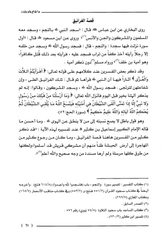 ‫ماشاءولم‬‫يثبت‬
‫قصة‬‫الغرانيق‬
‫روى‬‫البخاري‬‫عن‬‫ابن‬‫عباس‬!‫قال‬:‫"سجد‬‫النبي‬!‫ظ‬‫بالنجم‬،‫وسجد‬‫معه‬
ّ‫المسلمون‬ّ‫والمشركون‬‫والجن‬‫والأنس‬")1(‫وروى‬‫عن‬‫ابن‬‫مسعود‬‫وَر‬‫قال‬:‫"أول‬
‫سورة‬‫نزلت‬‫فيها‬‫سجدة‬:‫والنجم‬،‫قال‬:‫فسجد‬‫رسول‬‫اللّه‬‫!ل‬‫وسجد‬‫من‬‫خلفه‬
‫إلا‬ً‫رجلا‬‫رأيته‬‫أخذ‬ً‫كفا‬‫من‬‫تراب‬‫فسجد‬‫عليه‬،‫فرأيته‬‫بعد‬‫ذلك‬‫قُتل‬،ً‫كافرا‬
‫وهو‬‫أمية‬‫بن‬")2(‫خلف‬‫ورواه‬‫مسلم‬‫(3)دون‬‫ذكر‬.‫أمية‬
‫وقد‬‫ذكر‬‫بعض‬‫المفسرين‬‫عند‬‫كلامهم‬‫على‬‫قوله‬‫تعالى‬:(ُ‫أَفَرَأَيْتُم‬َ‫اللأت‬
‫وَالْعُزَّى‬!ً‫آثارا‬‫فيها‬‫أن‬‫النبي‬!‫قرأها‬‫ثم‬‫قال‬:‫تلك‬‫الُغرانيق‬‫العلى‬،‫هـان‬
‫شفاعتهن‬‫لترتجى‬.‫فسجد‬‫رسول‬‫الله‬‫!ل!ل‬،‫وسجد‬‫المشركون‬،‫وقالوا‬:‫إنه‬‫لم‬
‫يذكر‬‫الهتنا‬‫بخيرقبل‬‫اليوم‬‫فأنزل‬‫اللّه‬‫تعالى‬:(‫وَمَا‬‫أَرْسَلْنَا‬ْ‫مِن‬َ‫قَبْلِك‬ْ‫مِن‬ٍ‫رَسُول‬
‫وَلا‬‫نَبِيئ‬‫إِئا‬‫إِذَا‬‫تَمَنَّى‬‫أَلْقَى‬ُ‫الشَّيْطَان‬‫فِي‬ِ‫أُمْنِيَّتِه‬ُ‫فَيَنْسَخ‬ُ‫الئه‬‫مَا‬‫يُلْقِي‬ُ‫الشَّيْطَان‬َّ‫ثم‬
ُ‫يُتكِم‬ُ‫الئه‬ِ‫آيَاتِه‬ُ‫وَالئه‬ٌ‫عَلِيم‬ٌ‫حَكِيم‬!(‫سورة‬‫الحج‬:.)52
‫وهو‬‫قول‬‫باطل‬‫لا‬‫يصح‬‫نسبته‬‫إلى‬‫من‬‫لا‬‫ينطق‬‫عن‬‫الهوى‬‫ظ!لى‬.‫وما‬‫أحسن‬‫ما‬
‫قاله‬‫الإمام‬‫الكبير‬‫إسماعيل‬‫بن‬‫كثير!ه‬‫عند‬‫تفسيره‬‫لهذه‬‫الآية‬:‫"قد‬‫ذكر‬
‫كثيرمن‬‫المفسرين‬‫هاهنا‬‫قصة‬‫الغرانيق‬،‫وما‬‫كان‬‫من‬‫رجوع‬‫كَثيرمن‬
‫المهاجرة‬‫إلى‬‫أرض‬‫الحبشة‬ً‫طنا‬‫منهم‬‫أن‬‫مشركي‬‫قريش‬‫قد‬‫أسلموا،ولكنها‬
‫من‬‫طرق‬‫كلها‬‫مرسلة‬‫ولم‬‫أرها‬‫مسندة‬‫من‬‫وجه‬‫صحيح‬‫والله‬‫أعلم‬.")4(
()1‫كتاب‬ُ‫التفسير‬:ُ‫تفسْير‬‫سورة‬‫والنجم‬،‫باب‬‫(فاسجدوا‬‫للّه‬)‫واعبدوا‬418(61)‫فتح‬.‫وأخرُجه‬
ً‫أيضا‬‫في‬‫كتاب‬‫سجود‬‫القرُان‬55112()‫فتح‬‫و‬)55312(‫وفي‬‫كتاب‬‫مناقب‬‫الأنصار‬6517(1)
‫وكتاب‬‫المغازي‬)17992(.
)2(‫المصدر‬.‫السابق‬
)3(‫كتاب‬‫المساجد‬‫باب‬‫سجود‬‫التلاوة‬7415(‫نووي‬)‫رقم‬576.
)4(ُ‫تفسْير‬‫ابن‬)13023(ُ‫كثير‬.
)61(
 