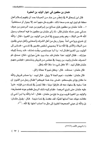 ‫ما‬‫شاع‬‫ولم‬‫يثبت‬
‫عثمان‬‫بن‬‫مظعون‬‫في‬‫جوار‬‫الوليد‬‫بن‬‫المغيرة‬
‫قال‬‫ابن‬‫إسحاق‬!‫في‬ِ‫ذِكَْر‬‫من‬‫عاد‬‫من‬‫الحبشة‬‫بعد‬‫أن‬‫بلّغهم‬‫إسلام‬‫أهل‬
‫مكة‬‫ثم‬‫تبين‬‫لهم‬‫عدم‬‫صحة‬‫ذلك‬،‫فلم‬‫يدخل‬‫منهم‬‫أحد‬‫إلا‬‫بجوار‬‫أو‬:ً‫مستخفيا‬
..."‫فأما‬‫عثمان‬‫بن‬‫مظعون‬ّ‫فإن‬‫صالح‬‫بن‬‫إبراهيم‬‫بن‬‫عبد‬‫الرحمن‬‫بن‬‫عوف‬
‫حدثني‬‫عمن‬‫حدثه‬‫عثمان‬‫قال‬،‫لما‬‫رأى‬ّ‫عثمان‬‫بن‬ّ‫مظعون‬‫ما‬‫فيه‬‫أصحاب‬‫رسول‬
‫اللّه‬!‫!ل‬‫من‬‫البلاء‬،‫وهو‬‫يغدو‬‫ويروح‬‫في‬ّ‫أمان‬‫من‬‫الوليد‬‫بن‬‫المغيرة‬،‫قال‬:‫واللّه‬
ّ‫إن‬‫غدوي‬‫ورواحي‬ً‫آمنا‬‫بجوار‬‫رجل‬‫من‬‫أهل‬‫الشرك‬‫وأصحابي‬‫وأهل‬‫ديني‬‫يلقون‬
‫من‬‫البلاء‬‫والأذى‬‫في‬‫اللّه‬‫ما‬‫لا‬‫يصيبني‬‫لنقص‬‫كبيرفي‬‫نفسي‬،‫فمشى‬‫إلى‬
‫الوليد‬‫بن‬‫المغيرة‬‫فقال‬‫له‬:‫يا‬‫أبا‬،‫عبدشمس‬‫وفّت‬‫ذمتك‬،‫قد‬ُ‫رددت‬‫إليك‬
‫جوارك‬...‫فقال‬:‫الوليد‬‫هذا‬‫عثمان‬‫قد‬‫جاء‬‫يرد‬ّ‫علي‬‫جواري‬،:‫قال‬،‫صدق‬‫ثم‬
‫انصرف‬‫عثمان‬‫ولييد‬‫بن‬‫ربيعة‬‫في‬‫مجلس‬‫من‬‫قريش‬‫ينشدهم‬،‫فجلس‬‫معهم‬
ّ‫عثمان‬‫فقال‬‫لبيد‬:‫ألا‬‫كل‬‫شيء‬‫ما‬‫خلا‬‫اللّه‬.‫باطل‬
‫قال‬‫عثمان‬:‫صدقت‬.‫قال‬:‫وكل‬‫نعيم‬‫لا‬‫محالة‬.‫زائل‬
‫قال‬ّ‫عثمان‬:‫كذبت‬،‫نعيم‬‫الجنة‬‫لا‬‫يزول‬.‫قال‬‫لبيد‬:‫يا‬‫معشر‬‫قريش‬‫واللّه‬
‫ما‬‫كان‬‫يؤذى‬‫جليسكم‬،‫فمتى‬‫جاء‬‫هذا‬‫فيكم‬‫؟‬‫فقال‬‫رجل‬‫من‬‫القوم‬:ّ‫إن‬
‫هذا‬‫سفيه‬‫في‬‫سفهاء‬‫معه‬‫قد‬‫فارقوا‬‫ديننا‬،‫فلا‬ّ‫تجدن‬‫في‬‫نفسك‬‫من‬‫قوله‬،ّ‫فرد‬
‫عليه‬‫عثمان‬‫حتى‬‫شري‬‫أمرهما‬،‫فقام‬‫إليه‬‫ذلك‬‫الرجل‬‫فلطم‬‫عينه‬،‫فخضّرها‬
‫والوليد‬‫بن‬‫المغيرة‬‫قريّب‬‫يرى‬‫ما‬‫بلغ‬‫من‬‫عثمان‬،‫فقال‬:‫أما‬‫واللّه‬‫يا‬‫ابن‬‫أخي‬‫إ‬‫ن‬
‫كانت‬‫عينك‬‫عما‬‫أصابها‬‫لُغنيّة‬،‫لقد‬َ‫كنت‬‫في‬‫ذمة‬‫منيعة‬.‫قال‬:‫يقول‬‫عثمان‬:
‫بل‬‫واللّه‬‫إن‬‫عيني‬‫الصحيحة‬‫لفقيرة‬‫إلى‬‫مثل‬‫ما‬‫أصاب‬‫أختها‬‫في‬‫الله‬.")1(...
()1‫الرُوض‬‫الأنف‬.)33313(
(63)
 