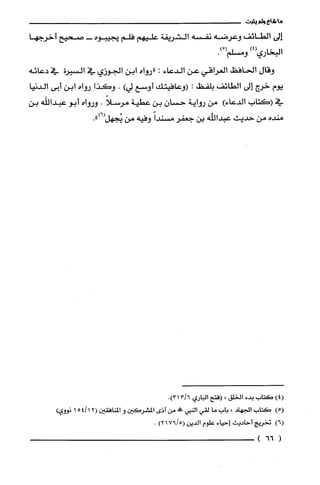 ‫ما‬‫شاع‬‫ولم‬‫يثبت‬
‫إلى‬‫الطائف‬‫وعرضه‬‫نفسه‬‫الشريفة‬‫عليهم‬‫فلم‬‫لجيبوه‬-‫صحيح‬‫أخرجها‬
‫البخاري‬)4(ْ(‫ومسلّم‬.)
‫وقال‬‫الحافظ‬‫العراقي‬‫عن‬‫الدعاء‬:‫"روإه‬‫ابن‬‫الجوزي‬‫في‬‫السيرُة‬‫في‬‫دعائه‬
‫يوم‬‫خرج‬‫إلى‬‫الطائف‬‫بلفظ‬:‫(وعافيتك‬‫أوسع‬)‫لي‬.‫وكذا‬‫رواه‬‫ابن‬‫أيى‬‫ألدنيا‬
‫في‬‫(كتاب‬)‫الدعاء‬‫مق‬‫رواية‬‫حسان‬‫بن‬‫عطية‬ً‫مرسلا‬.‫ورواه‬‫أبو‬‫عبداللّه‬‫بن‬
‫منده‬‫من‬‫حديث‬‫عبدالله‬‫بن‬‫جعفر‬ً‫مسثدا‬‫وفيه‬‫من‬.")6(‫يُجهل‬
)4(‫كَتاب‬‫بدء‬‫الخلق‬،‫(فتح‬‫الباري‬6/3.131
!5(‫كتاب‬‫ألجهاد‬،‫بات‬‫ما‬‫لقي‬‫إلنبي‬!،‫من‬‫أذى‬‫المشرُكَين‬‫و‬‫المنافقين‬2(154/1‫نووي‬!
!6(‫تخريج‬‫أحاديث‬‫إحياء‬‫علوم‬‫الديق‬5/76(1)2.
(66)
 